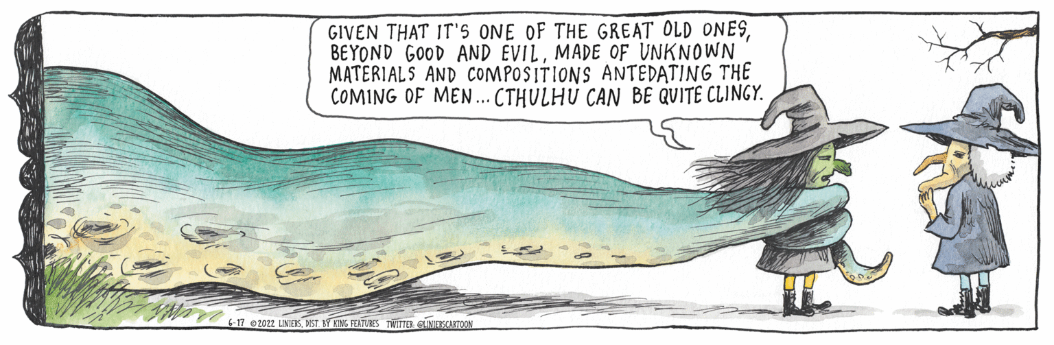 Art OCR: GIVEN THAT IT'S ONE OF THE GREAT OLD ONESMADE OF UNKNOWN MATERIALS AND COMPOSITIONS ANTEDATING THE COMING OF MEN... CTHULHU CAN BE QUITE CLINGY. 6-17 2022 LINIERSDIST BY KING FEATURES TWITTER LINIETSCARTOON GIVEN THAT IT'S ONE OF THE GREAT OLD ONESBEYOND GOOD AND EVILMADE OF UNKNOWN MATERIALS AND COMPOSITIONS ANTEDATING THE COMING OF MEN ... CTHULHU CAN BE QUITE CLINGY . 6-17 2022 LINIERSDIST BY KING FEATURES TWITTER LINIETSCARTOON