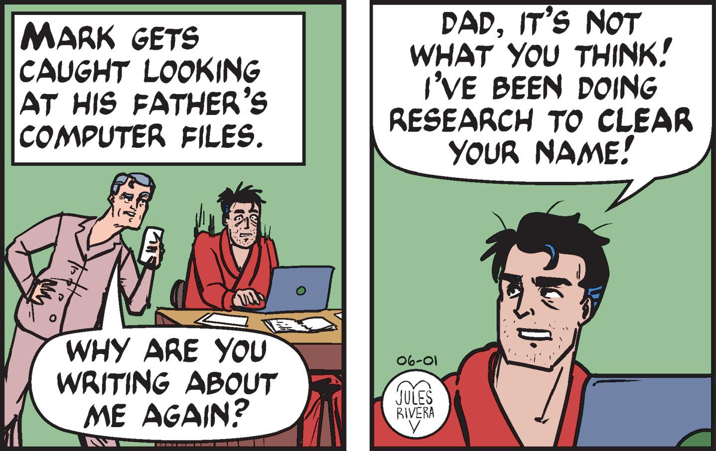 Interaction OCR: MARK GETS CAUGHT LOOKING AT HIS FATHER'S COMPUTER FILES. WHY ARE YOU WRITING ABOUT ME AGAIN? ???????????????? O DADIT'S NOT WHAT YOU THINK! I'VE BEEN DOING RESEARCH TO CLEAR YOUR NAME! 06-01 JULES RIVERA y Kill. MARK GETS CAUGHT LOOKING AT HIS FATHER'S COMPUTER FILES . WHY ARE YOU WRITING ABOUT ME AGAIN ? ???????????????? O DADIT'S NOT WHAT YOU THINK ! I'VE BEEN DOING RESEARCH TO CLEAR YOUR NAME ! 06-01 JULES RIVERA y Kill .