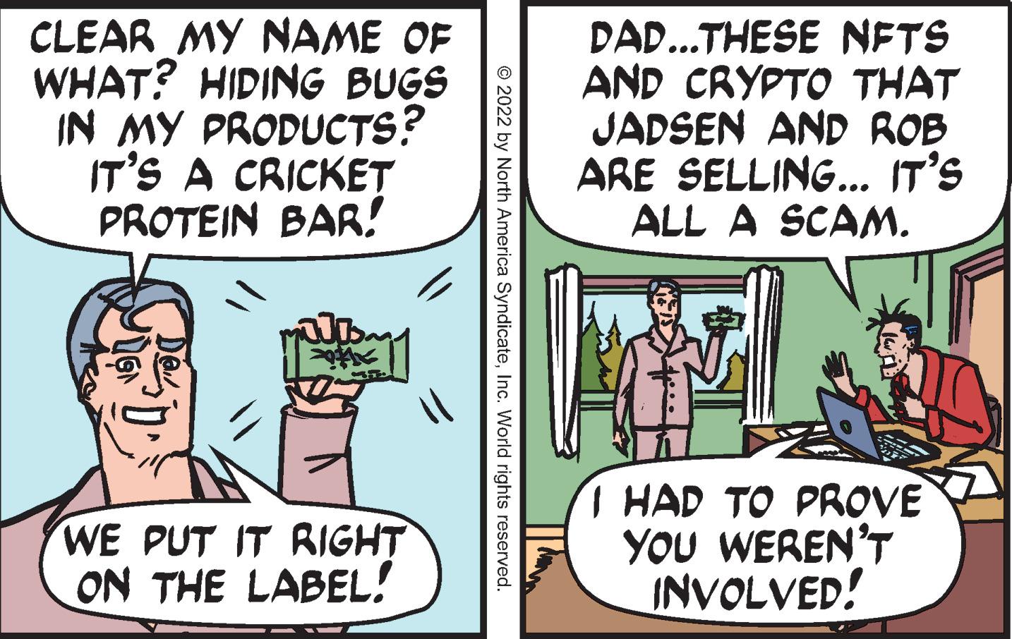 Comic book OCR: CLEAR MY NAME OF WHAT? HIDING BUGS IN MY PRODUCTS? IT'S A CRICKET PROTEIN BAR! JDM WE PUT IT RIGHT ON THE LABEL! © 2022 by North America SyndicateInc. World rights reserved. DAD...THESE NFTS AND CRYPTO THAT JADSEN AND ROB ARE SELLING... IT'S ALL A SCAM. I HAD TO PROVE YOU WEREN'T INVOLVED! CLEAR MY NAME OF WHAT ? HIDING BUGS IN MY PRODUCTS ? IT'S A CRICKET PROTEIN BAR ! JDM WE PUT IT RIGHT ON THE LABEL ! © 2022 by North America SyndicateInc. World rights reserved . DAD ... THESE NFTS AND CRYPTO THAT JADSEN AND ROB ARE SELLING ... IT'S ALL A SCAM . I HAD TO PROVE YOU WEREN'T INVOLVED !