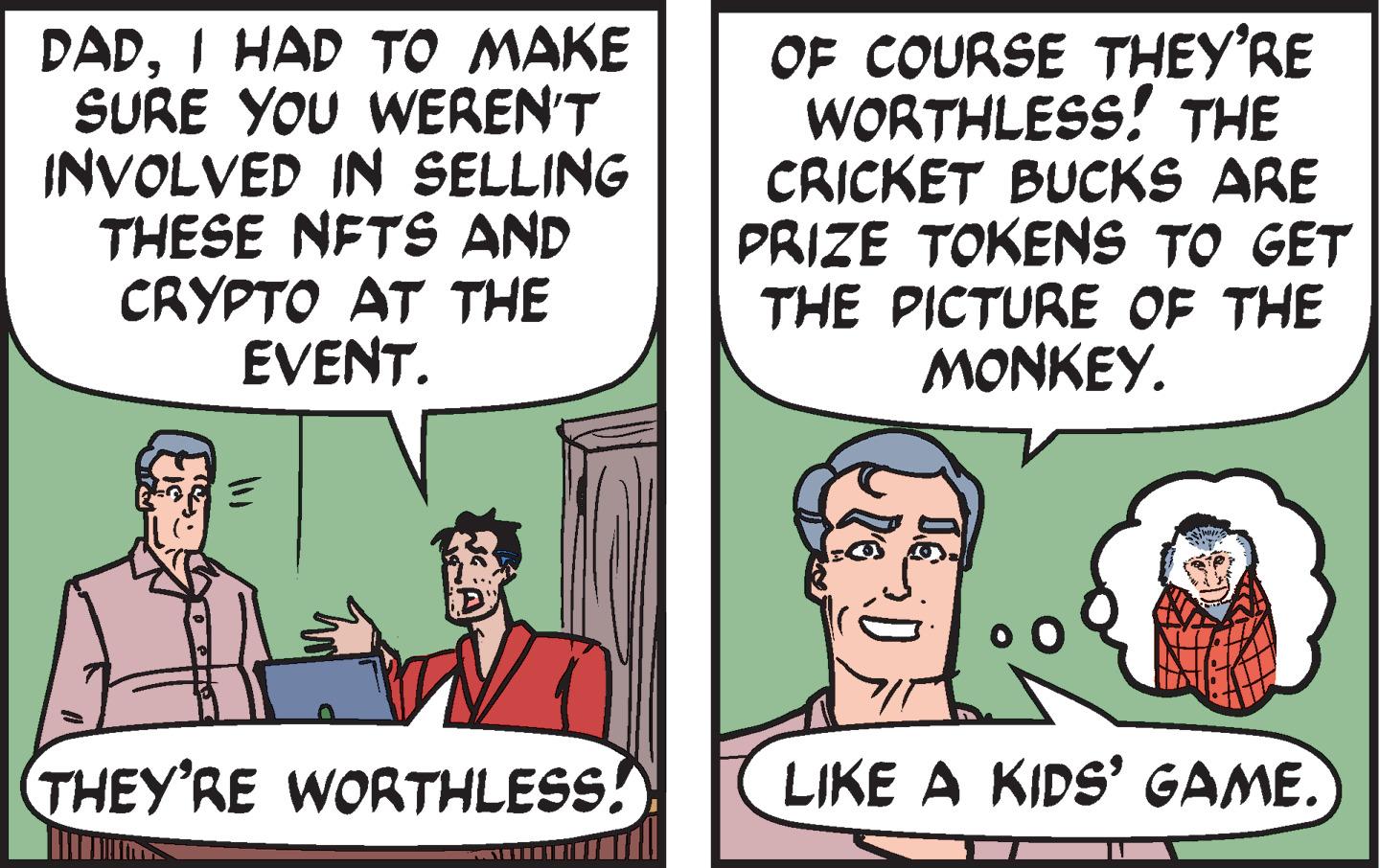 Line OCR: DADI HAD TO MAKE SURE YOU WEREN'T INVOLVED IN SELLING THESE NFTS AND CRYPTO AT THE EVENT. THEY'RE WORTHLESS! OF COURSE THEY'RE WORTHLESS! THE CRICKET BUCKS ARE PRIZE TOKENS TO GET THE PICTURE OF THE MONKEY. LIKE A KIDS' GAME. DADI HAD TO MAKE SURE YOU WEREN'T INVOLVED IN SELLING THESE NFTS AND CRYPTO AT THE EVENT . THEY'RE WORTHLESS ! OF COURSE THEY'RE WORTHLESS ! THE CRICKET BUCKS ARE PRIZE TOKENS TO GET THE PICTURE OF THE MONKEY . LIKE A KIDS ' GAME .