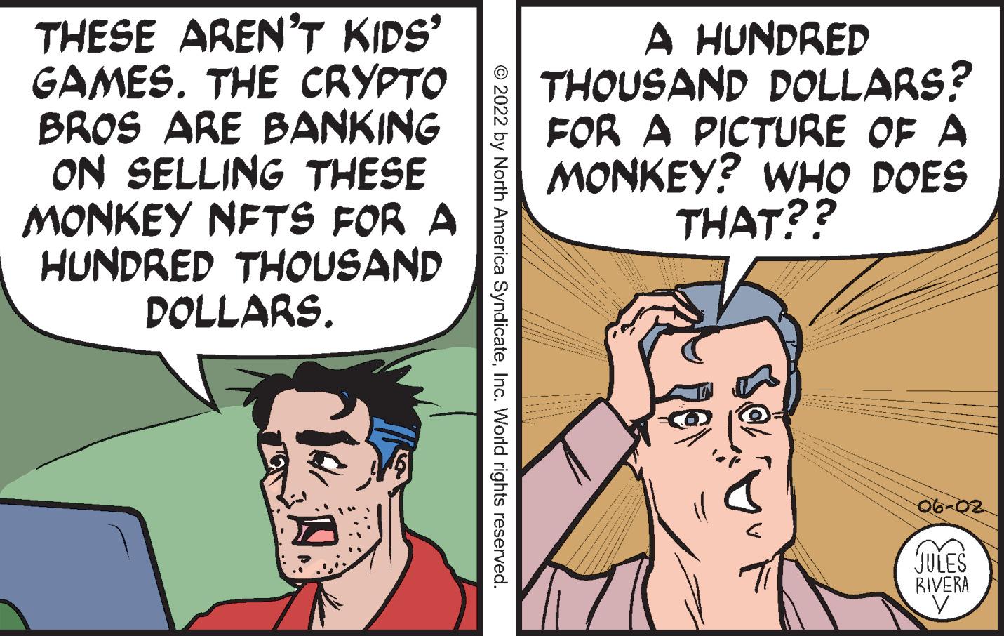 Human OCR: THESE AREN'T KIDS' GAMES. THE CRYPTO BROS ARE BANKING ON SELLING THESE MONKEY NFTS FOR A HUNDRED THOUSAND DOLLARS. ?2022 by North America SyndicateInc. World rights reserved. A HUNDRED THOUSAND DOLLARS? FOR A PICTURE OF A MONKEY? WHO DOES THAT?? 06-02 JULES RIVERA THESE AREN'T KIDS ' GAMES . THE CRYPTO BROS ARE BANKING ON SELLING THESE MONKEY NFTS FOR A HUNDRED THOUSAND DOLLARS . ?2022 by North America SyndicateInc. World rights reserved . A HUNDRED THOUSAND DOLLARS ? FOR A PICTURE OF A MONKEY ? WHO DOES THAT ?? 06-02 JULES RIVERA