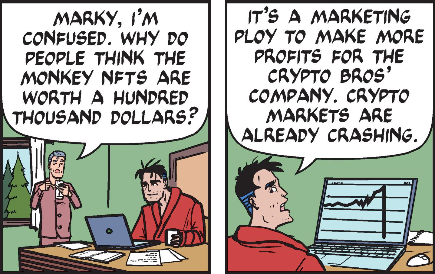 Font OCR: MARKYI'M CONFUSED. WHY DO PEOPLE THINK THE MONKEY NFTS ARE WORTH A HUNDRED THOUSAND DOLLARS? IT'S A MARKETING PLOY TO MAKE MORE PROFITS FOR THE CRYPTO BROS' COMPANY. CRYPTO MARKETS ARE ALREADY CRASHING. MARKYI'M CONFUSED . WHY DO PEOPLE THINK THE MONKEY NFTS ARE WORTH A HUNDRED THOUSAND DOLLARS ? IT'S A MARKETING PLOY TO MAKE MORE PROFITS FOR THE CRYPTO BROS ' COMPANY . CRYPTO MARKETS ARE ALREADY CRASHING .