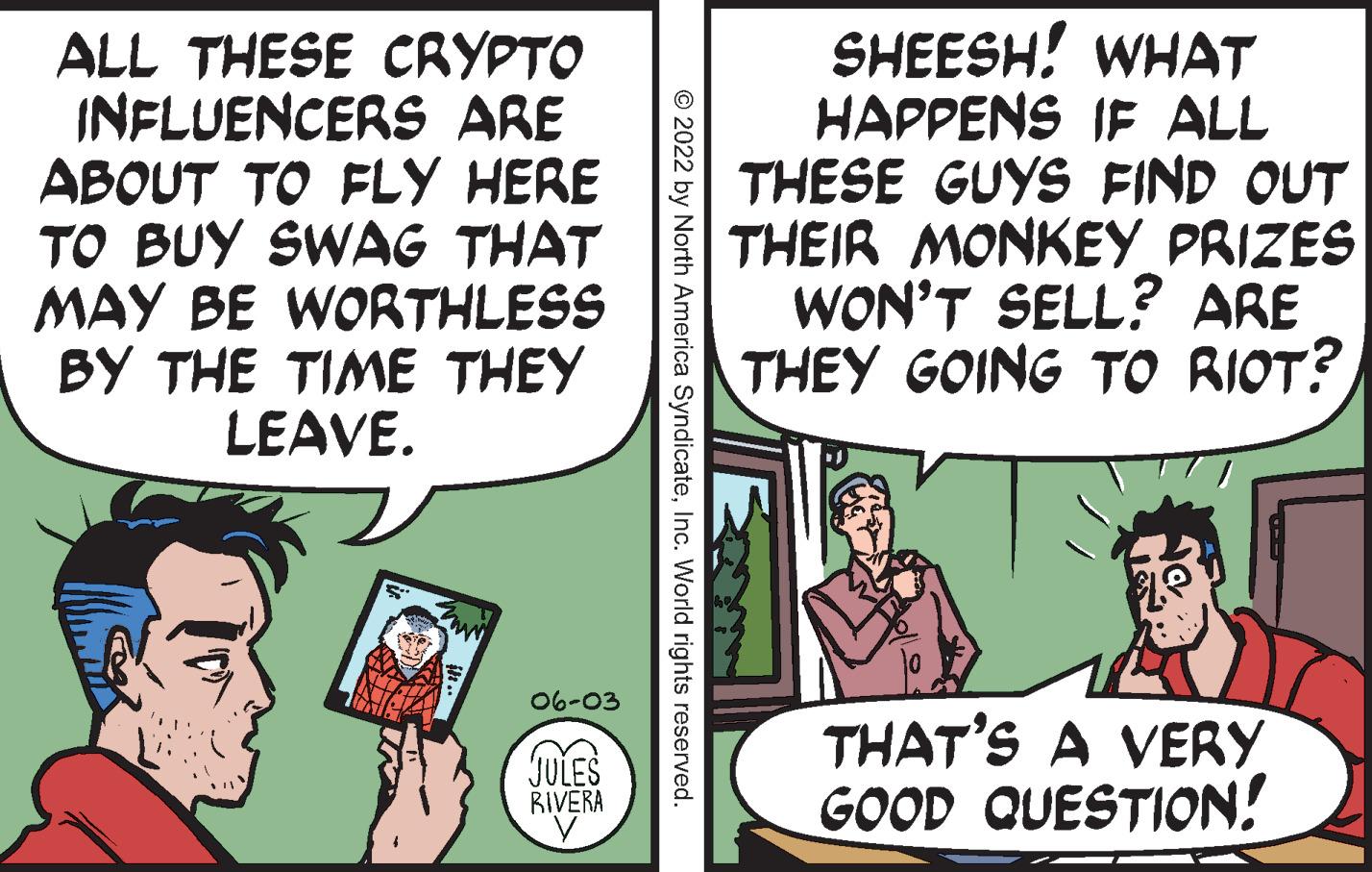 Art OCR: ALL THESE CRYPTO INFLUENCERS ARE ABOUT TO FLY HERE TO BUY SWAG THAT MAY BE WORTHLESS BY THE TIME THEY LEAVE. www 06-03 JULES RIVERA © 2022 by North America SyndicateInc. World rights reserved. SHEESH! WHAT HAPPENS IF ALL THESE GUYS FIND OUT THEIR MONKEY PRIZES WON'T SELL? ARE THEY GOING TO RIOT? THAT'S A VERY GOOD QUESTION! ALL THESE CRYPTO INFLUENCERS ARE ABOUT TO FLY HERE TO BUY SWAG THAT MAY BE WORTHLESS BY THE TIME THEY LEAVE . www 06-03 JULES RIVERA © 2022 by North America SyndicateInc. World rights reserved . SHEESH ! WHAT HAPPENS IF ALL THESE GUYS FIND OUT THEIR MONKEY PRIZES WON'T SELL ? ARE THEY GOING TO RIOT ? THAT'S A VERY GOOD QUESTION !