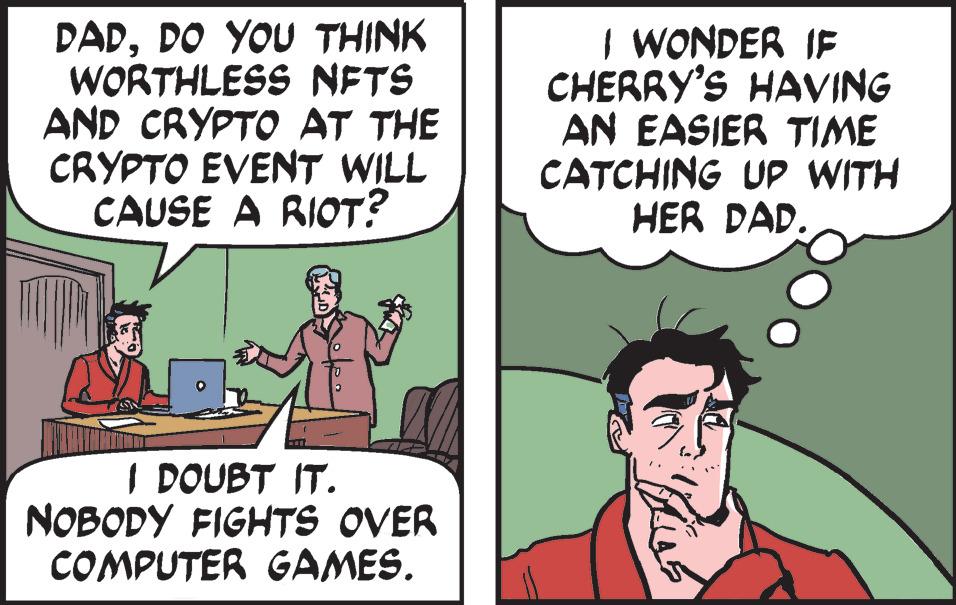 Font OCR: DADDO YOU THINK WORTHLESS NFTS AND CRYPTO AT THE CRYPTO EVENT WILL CAUSE A RIOT? I DOUBT IT. NOBODY FIGHTS OVER COMPUTER GAMES. I WONDER IF CHERRY'S HAVING AN EASIER TIME CATCHING UP WITH HER DAD. DADDO YOU THINK WORTHLESS NFTS AND CRYPTO AT THE CRYPTO EVENT WILL CAUSE A RIOT ? I DOUBT IT . NOBODY FIGHTS OVER COMPUTER GAMES . I WONDER IF CHERRY'S HAVING AN EASIER TIME CATCHING UP WITH HER DAD .