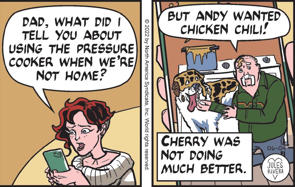 Art OCR: DADWHAT DID I TELL YOU ABOUT USING THE PRESSURE COOKER WHEN WE'RE NOT HOME? © 2022 by North America SyndicateInc. World rights reserved. BUT ANDY WANTED CHICKEN CHILI! CHERRY WAS NOT DOING MUCH BETTER. 06-04 JULES RIVERA DADWHAT DID I TELL YOU ABOUT USING THE PRESSURE COOKER WHEN WE'RE NOT HOME ? © 2022 by North America SyndicateInc. World rights reserved . BUT ANDY WANTED CHICKEN CHILI ! CHERRY WAS NOT DOING MUCH BETTER . 06-04 JULES RIVERA