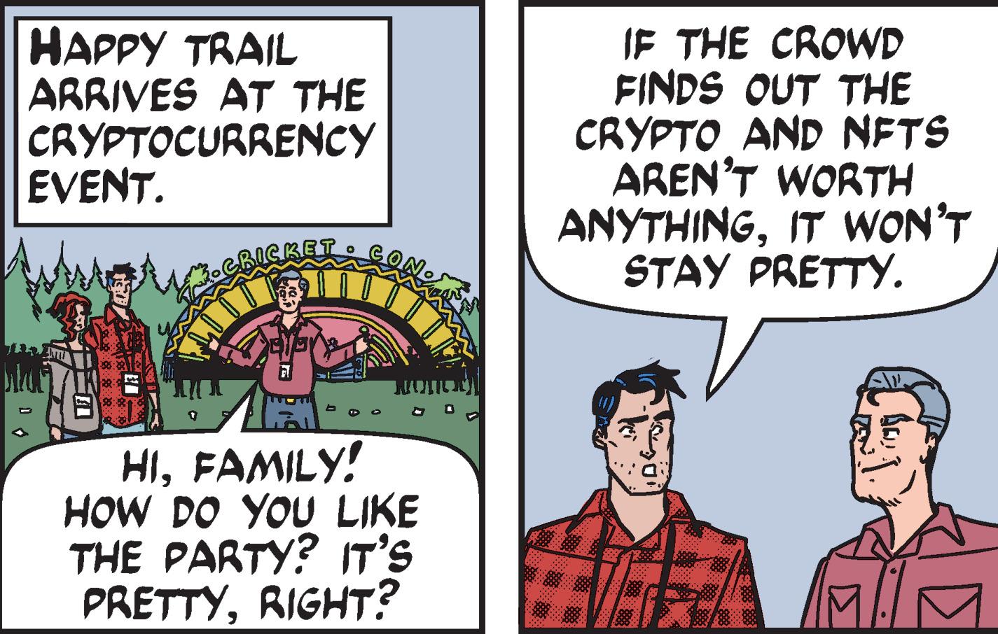 Humour OCR: HAPPY TRAIL ARRIVES AT THE CRYPTOCURRENCY EVENT. 21 SIT HIFAMILY! HOW DO YOU LIKE THE PARTY? IT'S PRETTYRIGHT? IF THE CROWD FINDS OUT THE CRYPTO AND NFTS AREN'T WORTH ANYTHINGIT WON'T STAY PRETTY. HAPPY TRAIL ARRIVES AT THE CRYPTOCURRENCY EVENT . 21 SIT HIFAMILY ! HOW DO YOU LIKE THE PARTY ? IT'S PRETTYRIGHT ? IF THE CROWD FINDS OUT THE CRYPTO AND NFTS AREN'T WORTH ANYTHINGIT WON'T STAY PRETTY .