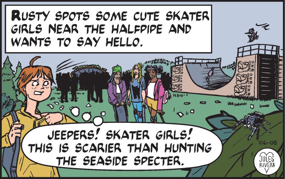 Adaptation OCR: RUSTY SPOTS SOME CUTE SKATER GIRLS NEAR THE HALFPIPE AND WANTS TO SAY HELLO. /1 1 DHO JEEPERS! SKATER GIRLS! THIS IS SCARIER THAN HUNTING THE SEASIDE SPECTER. ääa D 06-08 JULES RIVERA RUSTY SPOTS SOME CUTE SKATER GIRLS NEAR THE HALFPIPE AND WANTS TO SAY HELLO . / 1 1 DHO JEEPERS ! SKATER GIRLS ! THIS IS SCARIER THAN HUNTING THE SEASIDE SPECTER . ääa D 06-08 JULES RIVERA