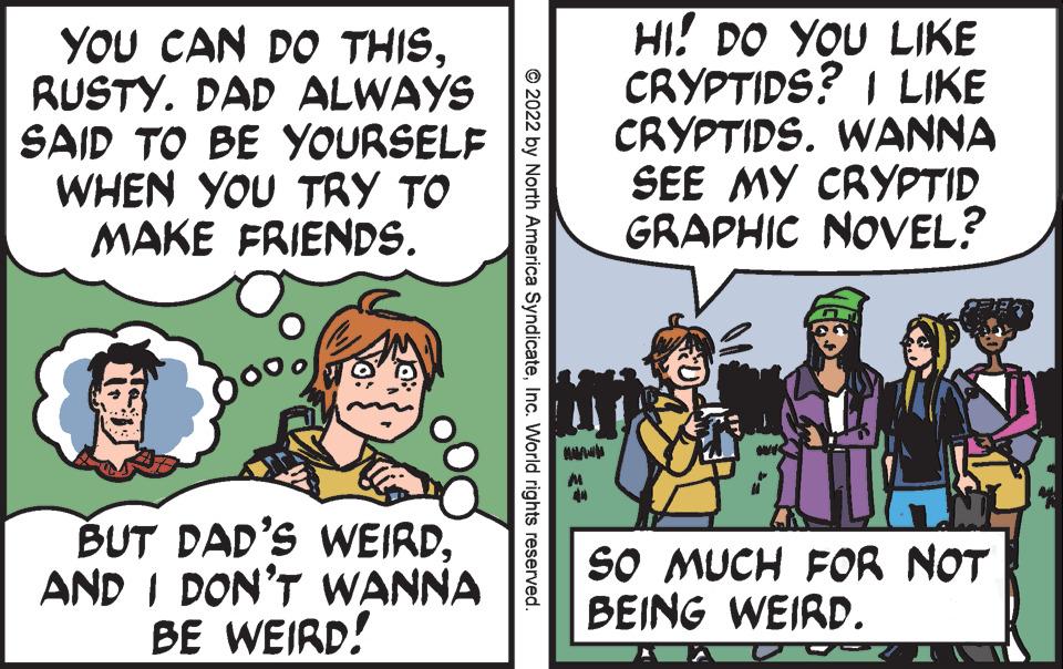 Line OCR: YOU CAN DO THISRUSTY. DAD ALWAYS SAID TO BE YOURSELF WHEN YOU TRY TO MAKE FRIENDS. BUT DAD'S WEIRDAND I DON'T WANNA BE WEIRD! ?2022 by North America SyndicateInc. World rights reserved. == HI! DO YOU LIKE CRYPTIDS? I LIKE CRYPTIDS. WANNA SEE MY CRYPTID GRAPHIC NOVEL? SO MUCH FOR NOT BEING WEIRD. YOU CAN DO THISRUSTY . DAD ALWAYS SAID TO BE YOURSELF WHEN YOU TRY TO MAKE FRIENDS . BUT DAD'S WEIRDAND I DON'T WANNA BE WEIRD ! ?2022 by North America SyndicateInc. World rights reserved . == HI ! DO YOU LIKE CRYPTIDS ? I LIKE CRYPTIDS . WANNA SEE MY CRYPTID GRAPHIC NOVEL ? SO MUCH FOR NOT BEING WEIRD .