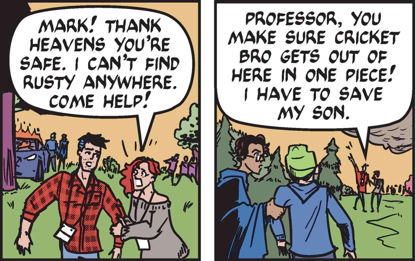 Comics OCR: MARK! THANK HEAVENS YOU'RE SAFE. I CAN'T FIND RUSTY ANYWHERE. COME HELP! From $8 8188 PROFESSORYOU MAKE SURE CRICKET BRO GETS OUT OF HERE IN ONE PIECE! I HAVE TO SAVE MY SON. LW MARK ! THANK HEAVENS YOU'RE SAFE . I CAN'T FIND RUSTY ANYWHERE . COME HELP ! From $ 8 8188 PROFESSORYOU MAKE SURE CRICKET BRO GETS OUT OF HERE IN ONE PIECE ! I HAVE TO SAVE MY SON . LW