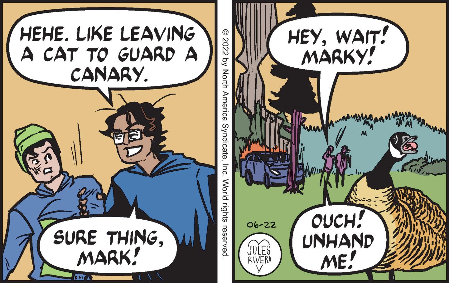 Conversation OCR: HEHE. LIKE LEAVING A CAT TO GUARD A CANARY. SURE THINGMARK! ?2022 by North America SyndicateInc. World rights reserved. 06-22 JULES RIVERA HEYWAIT! MARKY! OUCH! UNHAND ME! P HEHE . LIKE LEAVING A CAT TO GUARD A CANARY . SURE THINGMARK ! ?2022 by North America SyndicateInc. World rights reserved . 06-22 JULES RIVERA HEYWAIT ! MARKY ! OUCH ! UNHAND ME ! P