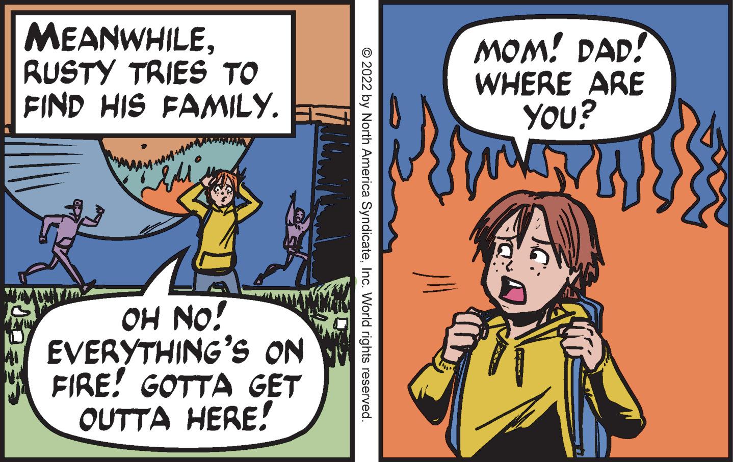 Humour OCR: MEANWHILERUSTY TRIES TO FIND HIS FAMILY. by non Light OH NO! EVERYTHING'S ON FIRE! GOTTA GET OUTTA HERE! ?2022 by North America SyndicateInc. World rights reserved. MOM! DAD! WHERE ARE YOU? TH MEANWHILERUSTY TRIES TO FIND HIS FAMILY . by non Light OH NO ! EVERYTHING'S ON FIRE ! GOTTA GET OUTTA HERE ! ?2022 by North America SyndicateInc. World rights reserved . MOM ! DAD ! WHERE ARE YOU ? TH