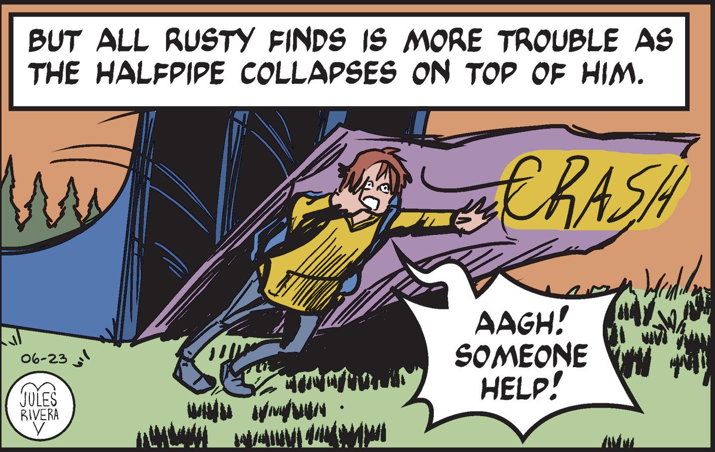 Fictional character OCR: BUT ALL RUSTY FINDS IS MORE TROUBLE AS THE HALFPIPE COLLAPSES ON TOP OF HIM. fru CRASH Wyradili sh 06-23 AAGH! SOMEONE W HELP! MAIN MENAN JULES RIVERA V - INÉMA BUT ALL RUSTY FINDS IS MORE TROUBLE AS THE HALFPIPE COLLAPSES ON TOP OF HIM . fru CRASH Wyradili sh 06-23 AAGH ! SOMEONE W HELP ! MAIN MENAN JULES RIVERA V - INÉMA