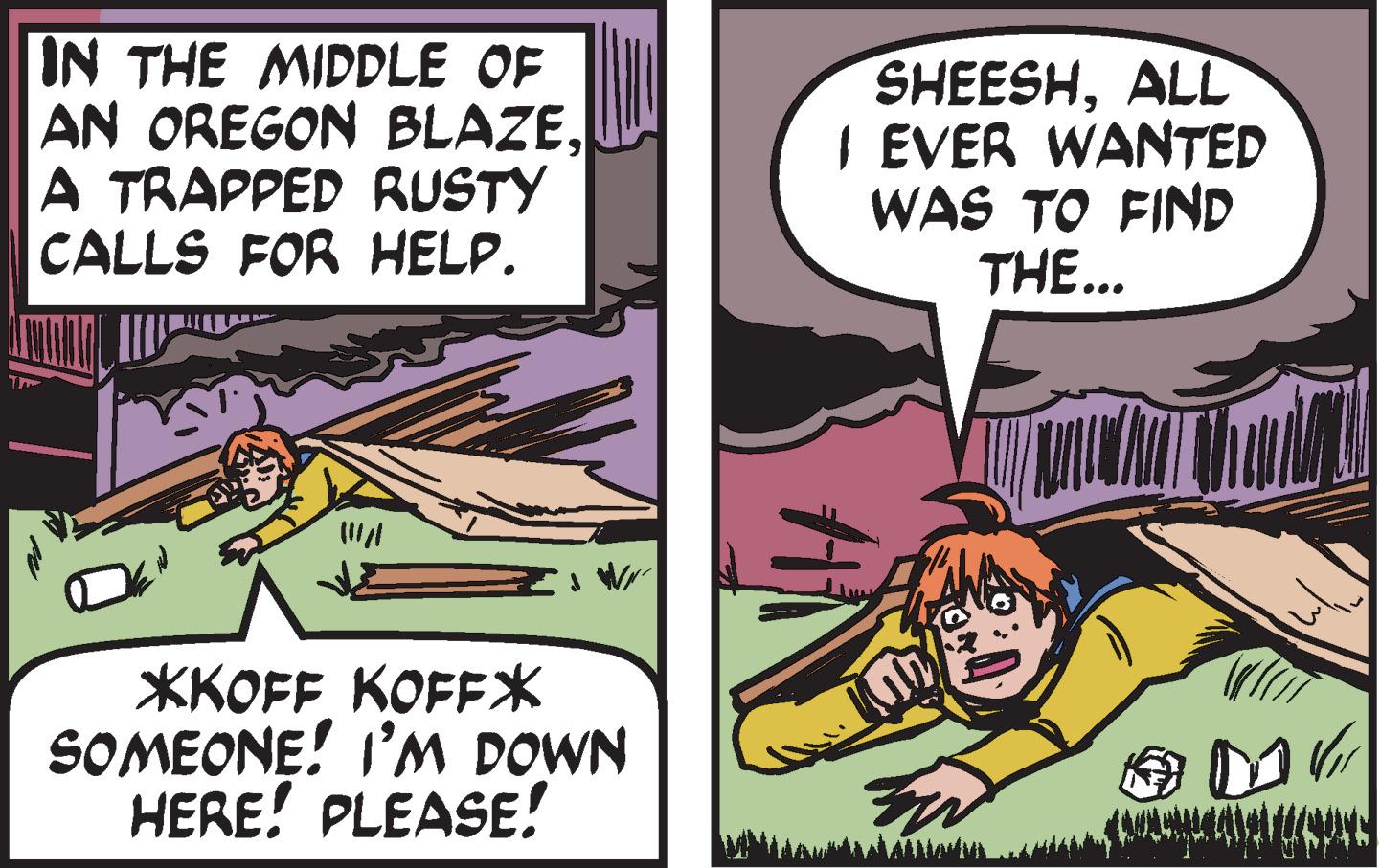 Art OCR: IN THE MIDDLE OF AN OREGON BLAZEA TRAPPED RUSTY CALLS FOR HELP. *KOFF KOFF* SOMEONE! I'M DOWN HERE! PLEASE! SHEESHALL I EVER WANTED WAS TO FIND THE... CANTA UPP IN THE MIDDLE OF AN OREGON BLAZEA TRAPPED RUSTY CALLS FOR HELP . * KOFF KOFF * SOMEONE ! I'M DOWN HERE ! PLEASE ! SHEESHALL I EVER WANTED WAS TO FIND THE ... CANTA UPP