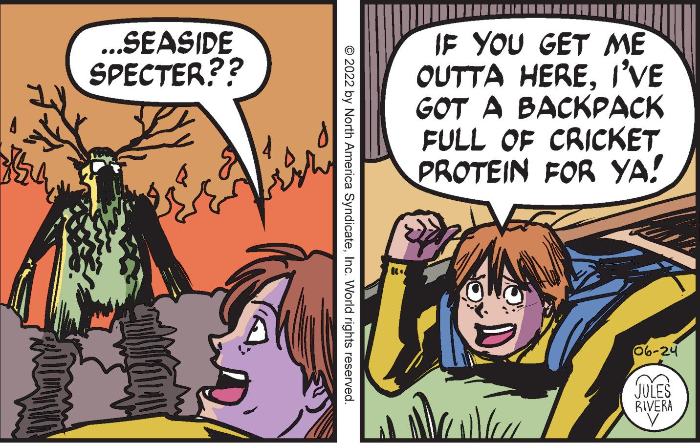 Comic book OCR: 754 ...SEASIDE SPECTER?? ?2022 by North America SyndicateInc. World rights reserved. R1 IF YOU GET ME OUTTA HEREI'VE GOT A BACKPACK FULL OF CRICKET PROTEIN FOR YA! 06-24 JULES RIVERA 754 ... SEASIDE SPECTER ?? ?2022 by North America SyndicateInc. World rights reserved . R1 IF YOU GET ME OUTTA HEREI'VE GOT A BACKPACK FULL OF CRICKET PROTEIN FOR YA ! 06-24 JULES RIVERA