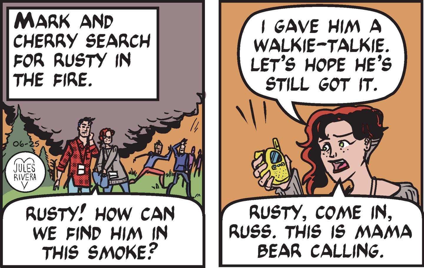 Humour OCR: MARK AND CHERRY SEARCH FOR RUSTY IN THE FIRE. 06-25 JULES RIVERA y www RUSTY! HOW CAN WE FIND HIM IN THIS SMOKE? TE I GAVE HIM A WALKIE-TALKIE. LET'S HOPE HE'S STILL GOT IT. (200) RUSTYRUSS. THIS IS MAMA BEAR CALLING. MARK AND CHERRY SEARCH FOR RUSTY IN THE FIRE . 06-25 JULES RIVERA y www RUSTY ! HOW CAN WE FIND HIM IN THIS SMOKE ? TE I GAVE HIM A WALKIE - TALKIE . LET'S HOPE HE'S STILL GOT IT . ( 200 ) RUSTYCOME INRUSS . THIS IS MAMA BEAR CALLING .