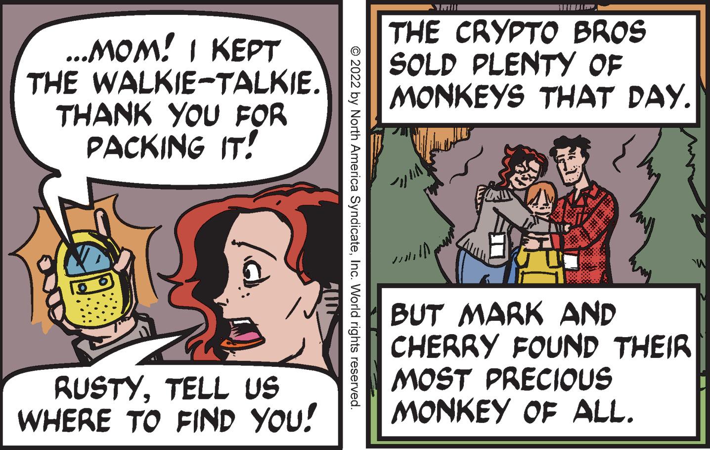 Comics OCR: ...MOM! I KEPT THE WALKIE-TALKIE. THANK YOU FOR PACKING IT! RUSTYTELL US WHERE TO FIND YOU! © 2022 by North America SyndicateInc. World rights reserved. M THE CRYPTO BROS SOLD PLENTY OF MONKEYS THAT DAY. CL W BUT MARK AND CHERRY FOUND THEIR MOST PRECIOUS MONKEY OF ALL. ... MOM ! I KEPT THE WALKIE - TALKIE . THANK YOU FOR PACKING IT ! RUSTYTELL US WHERE TO FIND YOU ! © 2022 by North America SyndicateInc. World rights reserved . M THE CRYPTO BROS SOLD PLENTY OF MONKEYS THAT DAY . CL W BUT MARK AND CHERRY FOUND THEIR MOST PRECIOUS MONKEY OF ALL .