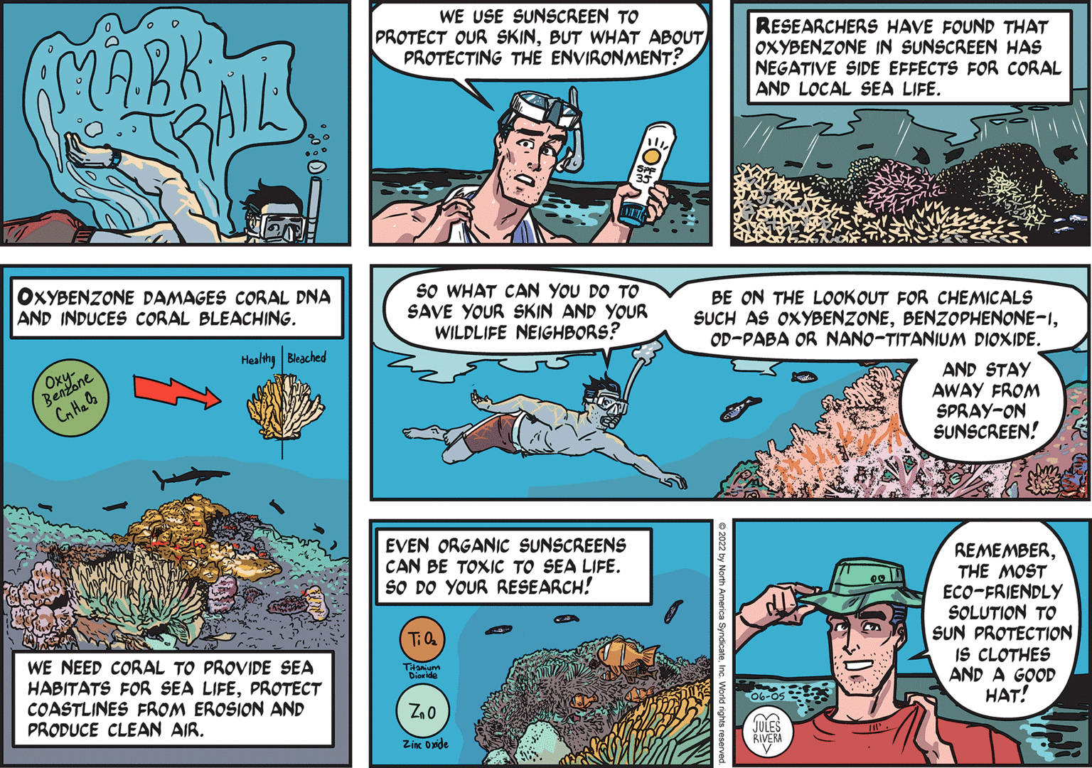 Comic book OCR: MAREAL WE USE SUNSCREEN TO PROTECT OUR SKINBUT WHAT ABOUT PROTECTING THE ENVIRONMENT? RESEARCHERS HAVE FOUND THAT OXYBENZONE IN SUNSCREEN HAS NEGATIVE SIDE EFFECTS FOR CORAL AND LOCAL SEA LIFE. OXYBENZONE DAMAGES CORAL DNA AND INDUCES CORAL BLEACHING. SO WHAT CAN YOU DO TO SAVE YOUR SKIN AND YOUR WILDLIFE NEIGHBORS? BE ON THE LOOKOUT FOR CHEMICALS SUCH AS OXYBENZONEOD-PABA OR NANO-TITANIUM DIOXIDE. Healthy Bleached Renzone Cn Ha AND STAY AWAY FROM SPRAY-ON SUNSCREEN! EVEN ORGANIC SUNSCREENS CAN BE TOXIC TO SEA LIFE. SO DO YOUR RESEARCH! REMEMBERTHE MOST ECO-FRIENDLY SOLUTION TO SUN PROTECTION IS CLOTHES AND A GOOD HAT! WE NEED CORAL TO PROVIDE SEA HABITATS FOR SEA LIFEPROTECT COASTLINES FROM EROSION AND PRODUCE CLEAN AIR. THamum Dioride JULES RIVERA Zinc Onide North America S nc. World nights reserved MAREAL WE USE SUNSCREEN TO PROTECT OUR SKINBUT WHAT ABOUT PROTECTING THE ENVIRONMENT? RESEARCHERS HAVE FOUND THAT OXYBENZONE IN SUNSCREEN HAS NEGATIVE SIDE EFFECTS FOR CORAL AND LOCAL SEA LIFE. OXYBENZONE DAMAGES CORAL DNA AND INDUCES CORAL BLEACHING. SO WHAT CAN YOU DO TO SAVE YOUR SKIN AND YOUR WILDLIFE NEIGHBORS? BE ON THE LOOKOUT FOR CHEMICALS SUCH AS OXYBENZONEOD-PABA OR NANO-TITANIUM DIOXIDE. Healthy Bleached Renzone Cn Ha AND STAY AWAY FROM SPRAY-ON SUNSCREEN! EVEN ORGANIC SUNSCREENS CAN BE TOXIC TO SEA LIFE. SO DO YOUR RESEARCH! REMEMBERTHE MOST ECO-FRIENDLY SOLUTION TO SUN PROTECTION IS CLOTHES AND A GOOD HAT! WE NEED CORAL TO PROVIDE SEA HABITATS FOR SEA LIFEPROTECT COASTLINES FROM EROSION AND PRODUCE CLEAN AIR. THamum Dioride JULES RIVERA Zinc Onide North America S nc. World nights reserved
