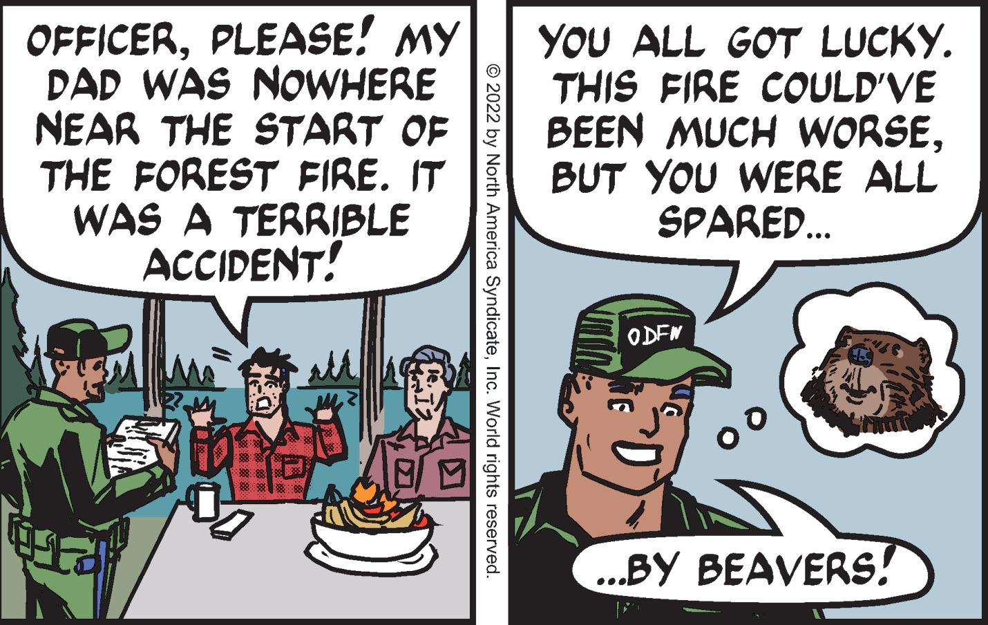 Conversation OCR: OFFICERPLEASE! MY DAD WAS NOWHERE NEAR THE START OF THE FOREST FIRE. IT WAS A TERRIBLE ACCIDENT! 413 8 10:³ CATE © 2022 by North America SyndicateInc. World rights reserved. YOU ALL GOT LUCKY. THIS FIRE COULD'VE BEEN MUCH WORSEBUT YOU WERE ALL SPARED... ODFN ...BY BEAVERS! OFFICERPLEASE ! MY DAD WAS NOWHERE NEAR THE START OF THE FOREST FIRE . IT WAS A TERRIBLE ACCIDENT ! 413 8 10 : ³ CATE © 2022 by North America SyndicateInc. World rights reserved . YOU ALL GOT LUCKY . THIS FIRE COULD'VE BEEN MUCH WORSEBUT YOU WERE ALL SPARED ... ODFN ... BY BEAVERS !