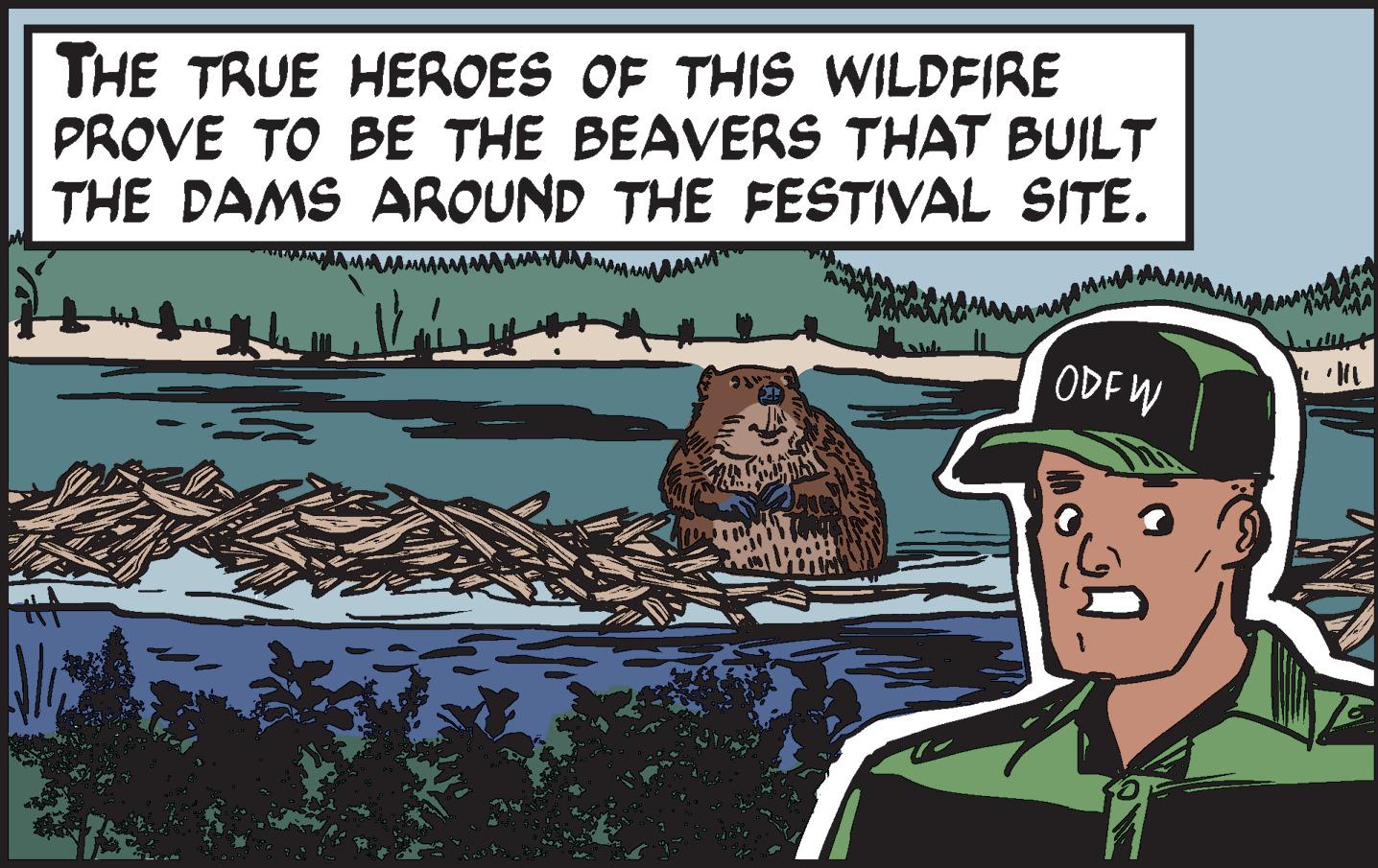 Illustration OCR: THE TRUE HEROES OF THIS WILDFIRE PROVE TO BE THE BEAVERS THAT BUILT THE DAMS AROUND THE FESTIVAL SITE. ODFW THE TRUE HEROES OF THIS WILDFIRE PROVE TO BE THE BEAVERS THAT BUILT THE DAMS AROUND THE FESTIVAL SITE . ODFW