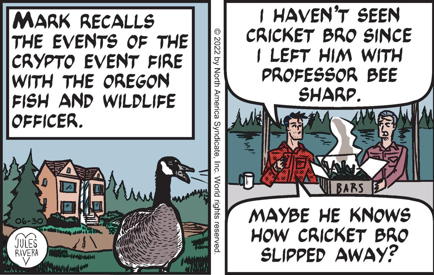 Art OCR: MARK RECALLS THE EVENTS OF THE CRYPTO EVENT FIRE WITH THE OREGON FISH AND WILDLIFE OFFICER. 06-30) JULES Cisz S WAL RIVERA 077 V (6???/61094 mamy © 2022 by North America SyndicateInc. World rights reserved. I HAVEN'T SEEN CRICKET BRO SINCE I LEFT HIM WITH PROFESSOR BEE SHARP. BARS MAYBE HE KNOWS HOW CRICKET BRO SLIPPED AWAY? MARK RECALLS THE EVENTS OF THE CRYPTO EVENT FIRE WITH THE OREGON FISH AND WILDLIFE OFFICER . 06-30 ) JULES Cisz S WAL RIVERA 077 V ( 6???/61094 mamy © 2022 by North America SyndicateInc. World rights reserved . I HAVEN'T SEEN CRICKET BRO SINCE I LEFT HIM WITH PROFESSOR BEE SHARP . BARS MAYBE HE KNOWS HOW CRICKET BRO SLIPPED AWAY ?