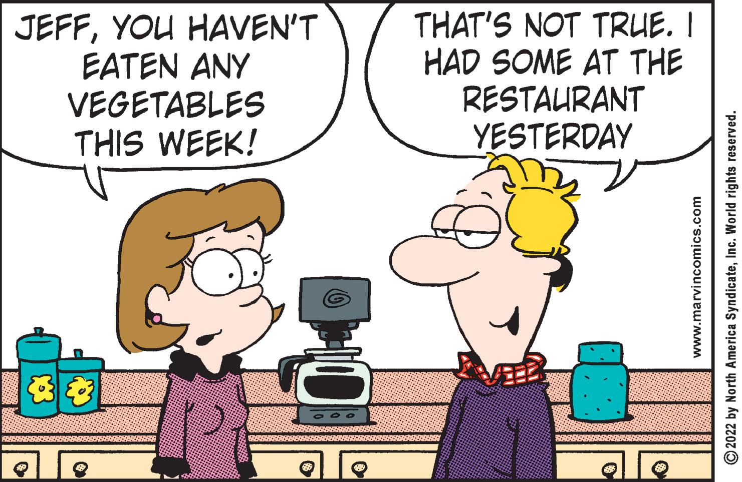 Happy OCR: JEFFYOU HAVEN'T EATEN ANY VEGETABLES THIS WEEK! 20 THAT'S NOT TRUE. I HAD SOME AT THE RESTAURANT YESTERDAY 6. www.marvincomics.com ?2022 by North America SyndicateInc. World rights reserved. JEFFYOU HAVEN'T EATEN ANY VEGETABLES THIS WEEK ! 20 THAT'S NOT TRUE . I HAD SOME AT THE RESTAURANT YESTERDAY 6 . www.marvincomics.com ?2022 by North America SyndicateInc. World rights reserved .
