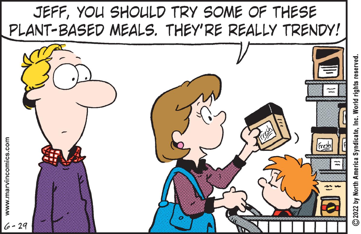 Organism OCR: JEFFYOU SHOULD TRY SOME OF THESE PLANT-BASED MEALS. THEY'RE REALLY TRENDY! www.marvincomics.com 6-29 fre M ?2022 by North America SyndicateInc. World rights reserved. JEFFYOU SHOULD TRY SOME OF THESE PLANT - BASED MEALS . THEY'RE REALLY TRENDY ! www.marvincomics.com 6-29 fre M ?2022 by North America SyndicateInc. World rights reserved .