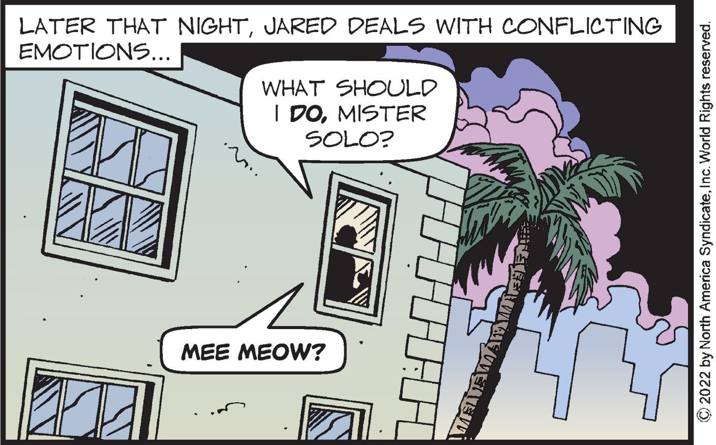 Sharing OCR: LATER THAT NIGHTJARED DEALS WITH CONFLICTING EMOTIONS... WHAT SHOULD I DOMISTER SOLO? 11 EEL MEE MEOW? GERIA WETE ?2022 by North America SyndicateInc. World Rights reserved. LATER THAT NIGHTJARED DEALS WITH CONFLICTING EMOTIONS ... WHAT SHOULD I DOMISTER SOLO ? 11 EEL MEE MEOW ? GERIA WETE ?2022 by North America SyndicateInc. World Rights reserved .