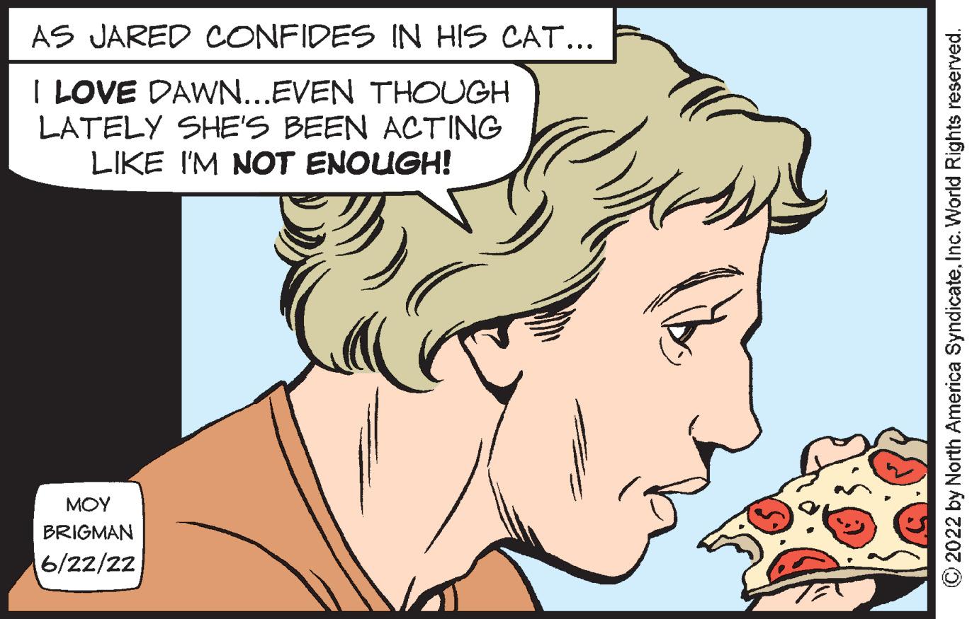 Organ OCR: AS JARED CONFIDES IN HIS CAT... I LOVE DAWN...EVEN THOUGH LATELY SHE'S BEEN ACTING LIKE I'M NOT ENOUGH! ??? BRIGMAN 6/22/22 ?2022 by North America SyndicateInc. World Rights reserved. AS JARED CONFIDES IN HIS CAT ... I LOVE DAWN ... EVEN THOUGH LATELY SHE'S BEEN ACTING LIKE I'M NOT ENOUGH ! ??? BRIGMAN 6/22/22 ?2022 by North America SyndicateInc. World Rights reserved .