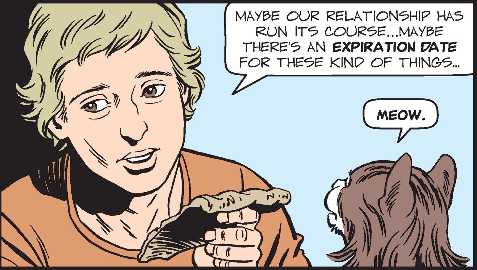 Mouth OCR: MAYBE OUR RELATIONSHIP HAS RUN ITS COURSE...MAYBE THERE'S AN EXPIRATION DATE FOR THESE KIND OF THINGS... MEOW. MAYBE OUR RELATIONSHIP HAS RUN ITS COURSE ... MAYBE THERE'S AN EXPIRATION DATE FOR THESE KIND OF THINGS ... MEOW .