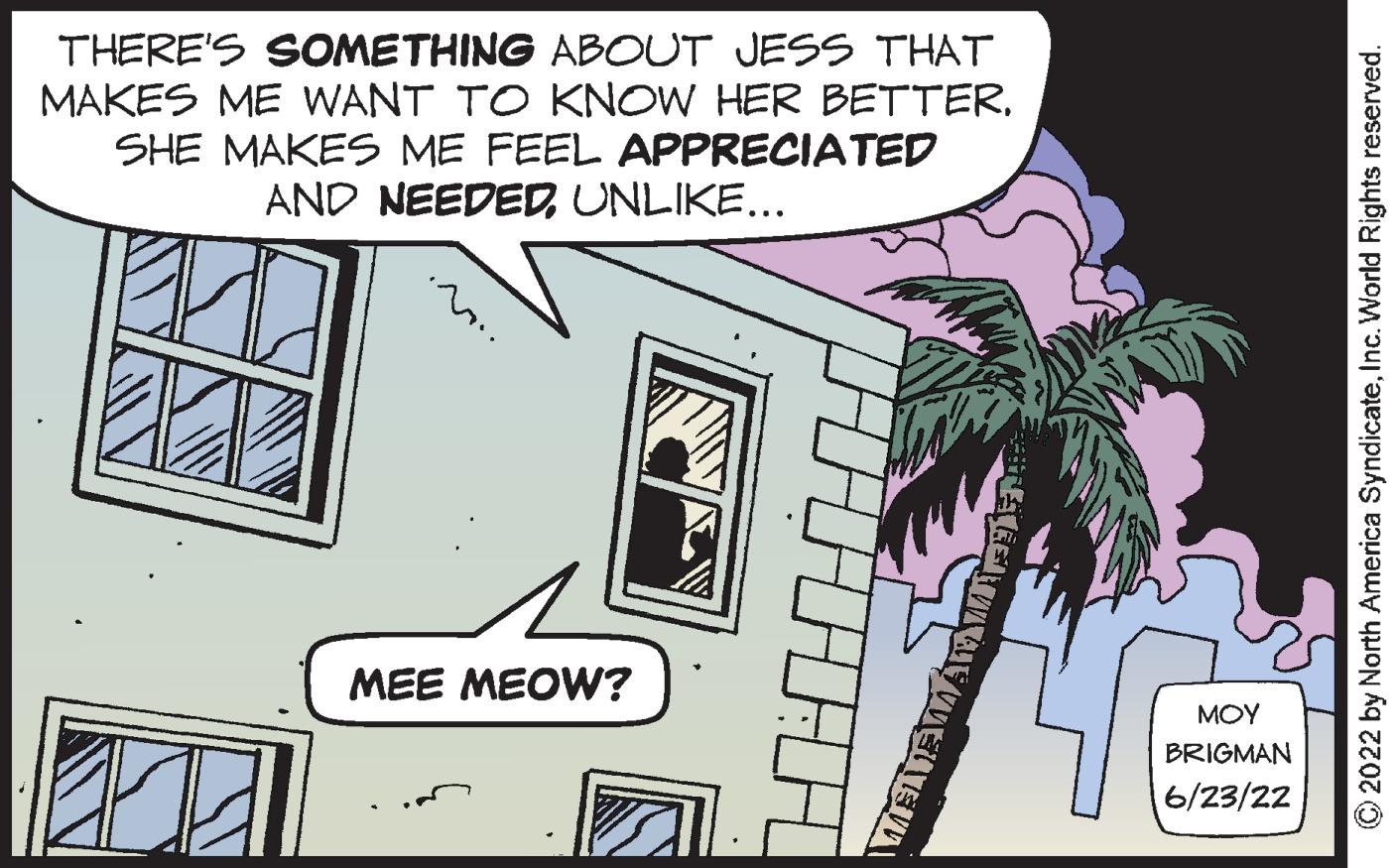 Rectangle OCR: THERE'S SOMETHING ABOUT JESS THAT MAKES ME WANT TO KNOW HER BETTER. SHE MAKES ME FEEL APPRECIATED AND NEEDEDUNLIKE... MEE MEOW? GETAW ??? BRIGMAN 6/23/22 ?2022 by North America SyndicateInc. World Rights reserved. THERE'S SOMETHING ABOUT JESS THAT MAKES ME WANT TO KNOW HER BETTER . SHE MAKES ME FEEL APPRECIATED AND NEEDEDUNLIKE ... MEE MEOW ? GETAW ??? BRIGMAN 6/23/22 ?2022 by North America SyndicateInc. World Rights reserved .