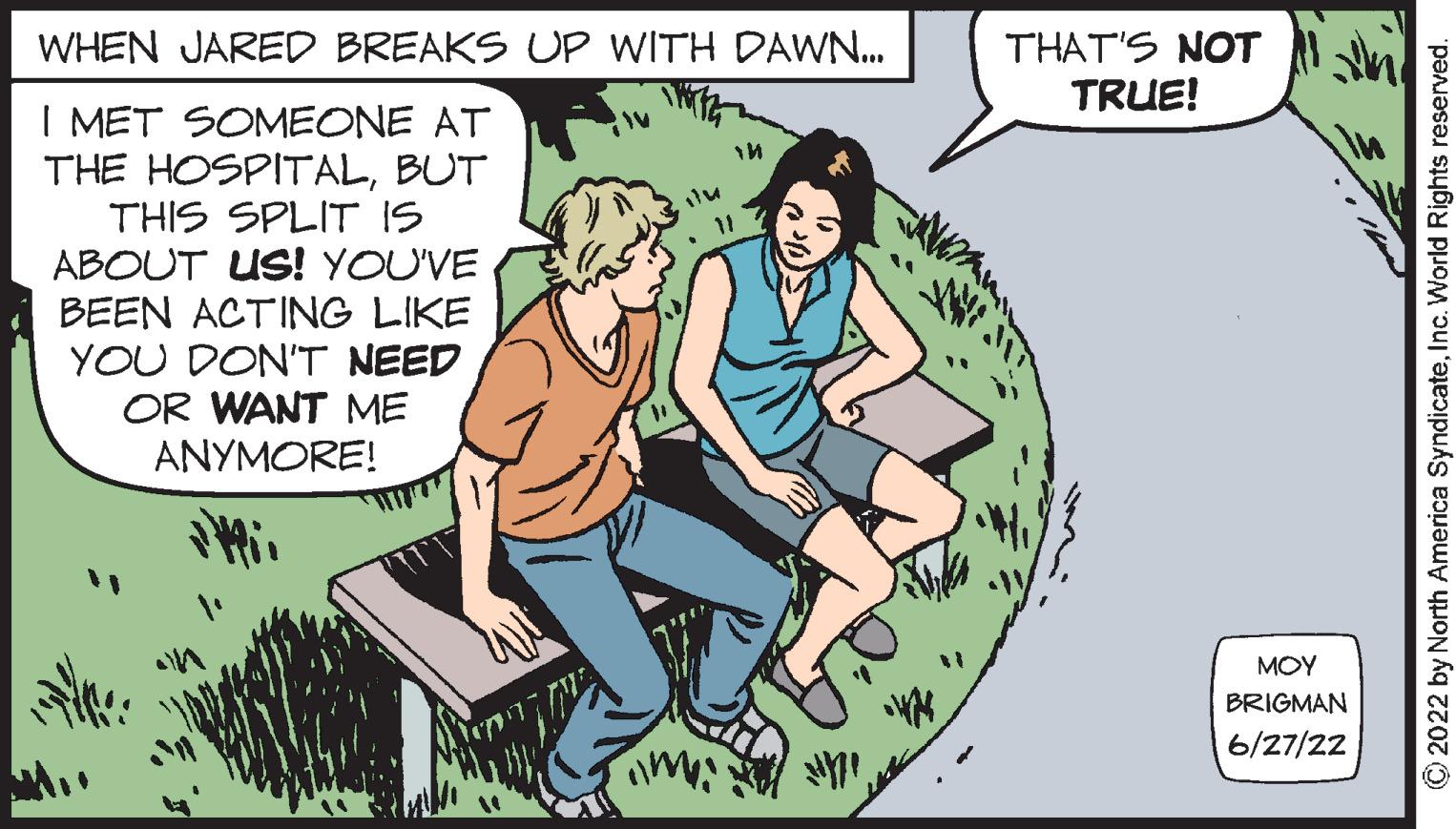 Fictional character OCR: WHEN JARED BREAKS UP WITH DAWN... I MET SOMEONE AT THE HOSPITALBUT THIS SPLIT IS ABOUT US! YOU'VE BEEN ACTING LIKE YOU DON'T NEED OR WANT ME ANYMORE! ilu m ? THAT'S NOT TRUE! ??? BRIGMAN 6/27/22 ?2022 by North America SyndicateInc. World Rights reserved. WHEN JARED BREAKS UP WITH DAWN ... I MET SOMEONE AT THE HOSPITALBUT THIS SPLIT IS ABOUT US ! YOU'VE BEEN ACTING LIKE YOU DON'T NEED OR WANT ME ANYMORE ! ilu m ? THAT'S NOT TRUE ! ??? BRIGMAN 6/27/22 ?2022 by North America SyndicateInc. World Rights reserved .