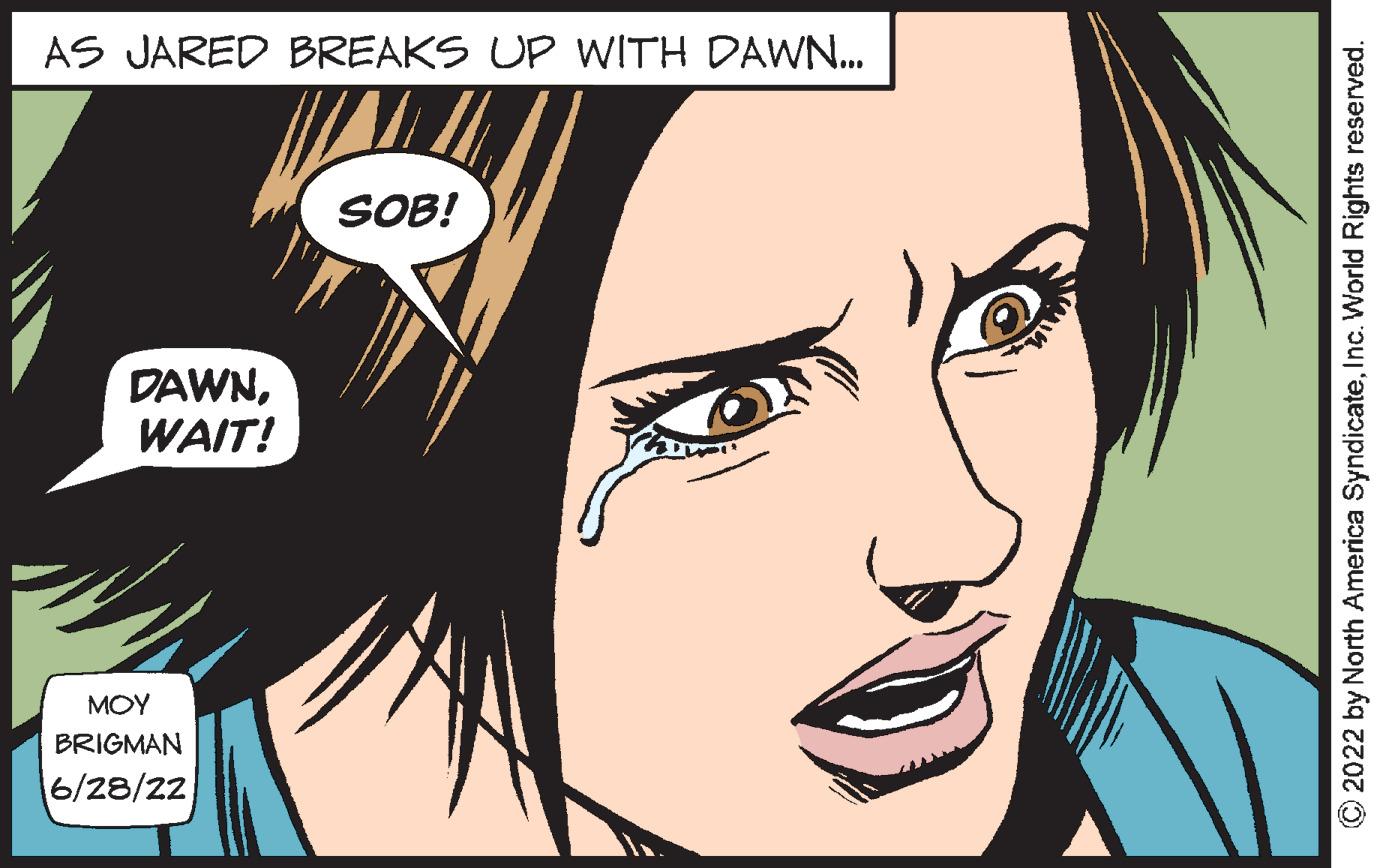 Jaw OCR: AS JARED BREAKS UP WITH DAWN... DAWNWAIT! ??? BRIGMAN 6/28/22 SOB! ?2022 by North America SyndicateInc. World Rights reserved. AS JARED BREAKS UP WITH DAWN ... DAWNWAIT ! ??? BRIGMAN 6/28/22 SOB ! ?2022 by North America SyndicateInc. World Rights reserved .