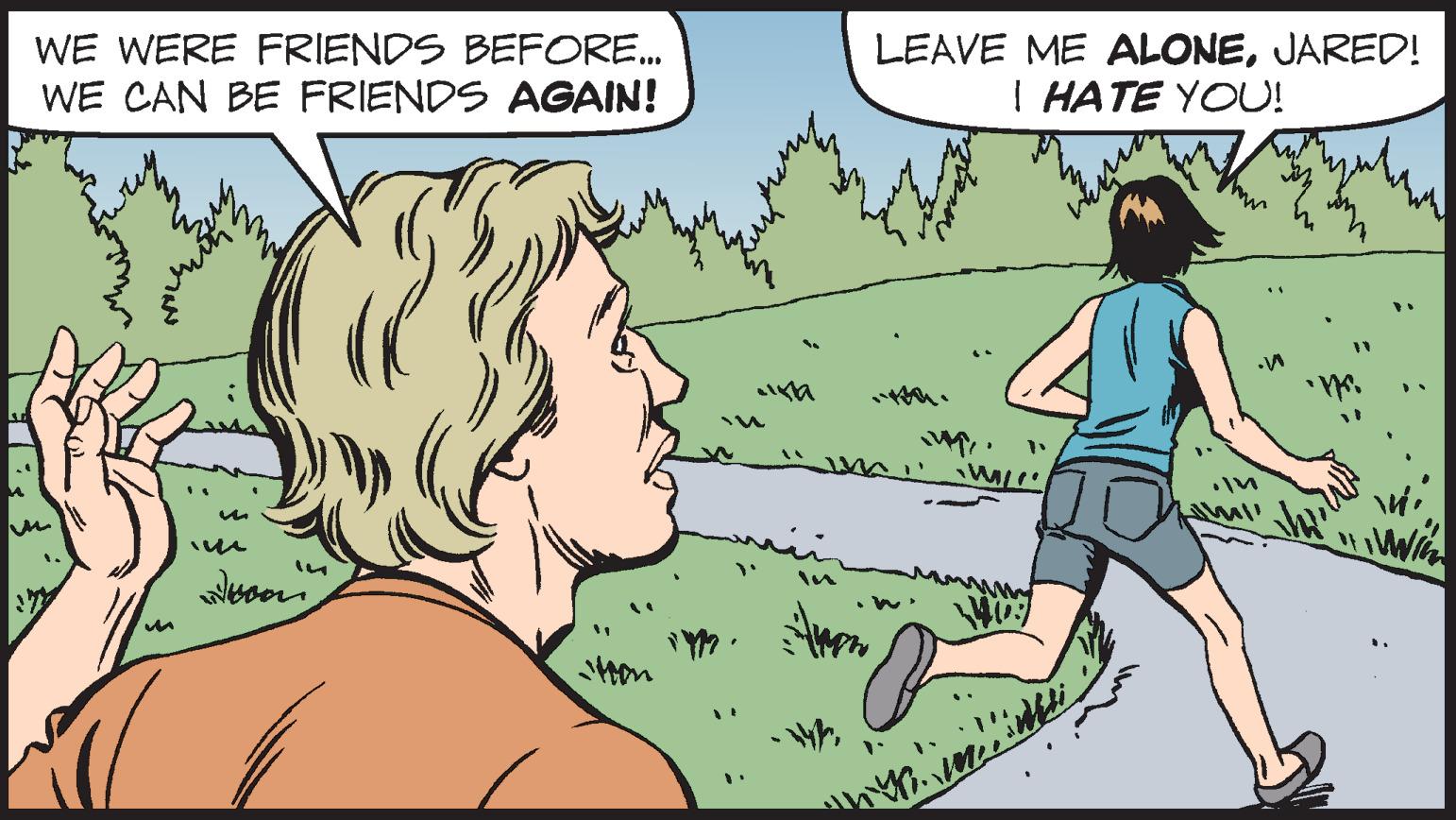 People in nature OCR: WE WERE FRIENDS BEFORE... WE CAN BE FRIENDS AGAIN! 1. von Hon IM LEAVE ME ALONEJARED! I HATE YOU! W. um WILL V wind In ull WE WERE FRIENDS BEFORE ... WE CAN BE FRIENDS AGAIN ! 1 . von Hon IM LEAVE ME ALONEJARED ! I HATE YOU ! W. um WILL V wind In ull