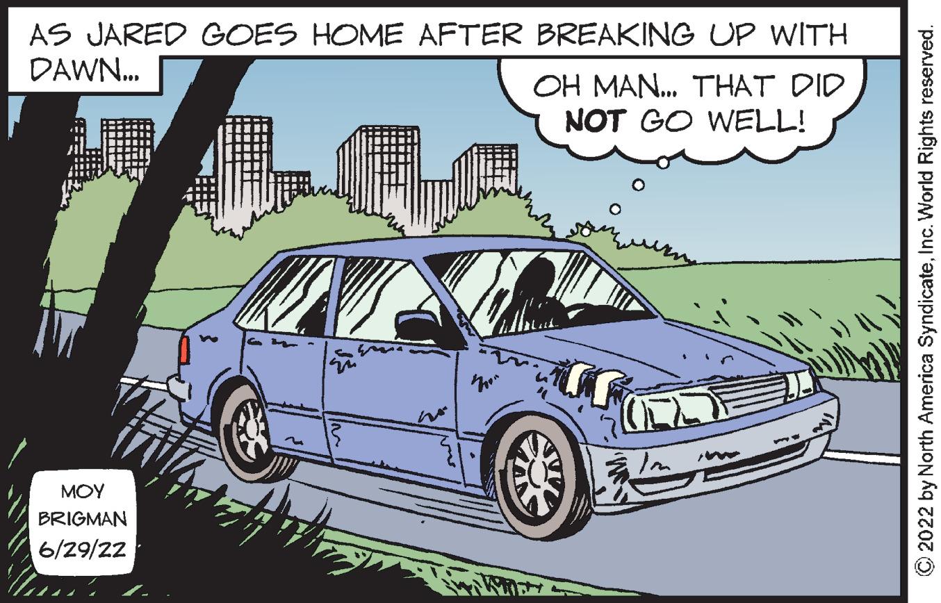 Automotive design OCR: AS JARED GOES HOME AFTER BREAKING UP WITH DAWN... OH MAN... THAT DID NOT GO WELL! ??? BRIGMAN 6/29/22 w ?2022 by North America SyndicateInc. World Rights reserved. AS JARED GOES HOME AFTER BREAKING UP WITH DAWN ... OH MAN ... THAT DID NOT GO WELL ! ??? BRIGMAN 6/29/22 w ?2022 by North America SyndicateInc. World Rights reserved .