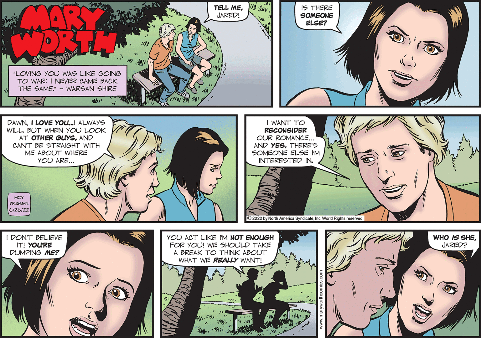 Mammal OCR: MARY WORTH "LOVING YOU WAS LIKE GOING TO WAR: I NEVER CAME BACK THE SAME." - WARSAN SHIRE M.. DAWNI LOVE YOU...I ALWAYS WILLBUT WHEN YOU LOOK AT OTHER GUYSAND CAN'T BE STRAIGHT WITH ME ABOUT WHERE YOU ARE... MOY BRIGMAN 6/26/22 I DON'T BELIEVE IT! YOU'RE DUMPING ME? 4/1 TELL ME. JARED! IS THERE SOMEONE ELSE? I WANT TO RECONSIDER OUR ROMANCE... AND YESTHERE'S SOMEONE ELSE I'M INTERESTED IN. ?2022 by North America SyndicateInc. World Rights reserved. YOU ACT LIKE I'M NOT ENOUGH FOR YOU! WE SHOULD TAKE A BREAK TO THINK ABOUT WHAT WE REALLY WANT! V WHO IS SHEJARED? MARY WORTH " LOVING YOU WAS LIKE GOING TO WAR : I NEVER CAME BACK THE SAME . " - WARSAN SHIRE M .. DAWNI LOVE YOU ... I ALWAYS WILLBUT WHEN YOU LOOK AT OTHER GUYSAND CAN'T BE STRAIGHT WITH ME ABOUT WHERE YOU ARE ... MOY BRIGMAN 6/26/22 I DON'T BELIEVE IT ! YOU'RE DUMPING ME ? 4/1 TELL ME . JARED ! IS THERE SOMEONE ELSE ? I WANT TO RECONSIDER OUR ROMANCE ... AND YESTHERE'S SOMEONE ELSE I'M INTERESTED IN . ?2022 by North America SyndicateInc. World Rights reserved . YOU ACT LIKE I'M NOT ENOUGH FOR YOU ! WE SHOULD TAKE A BREAK TO THINK ABOUT WHAT WE REALLY WANT ! V WHO IS SHEJARED ?