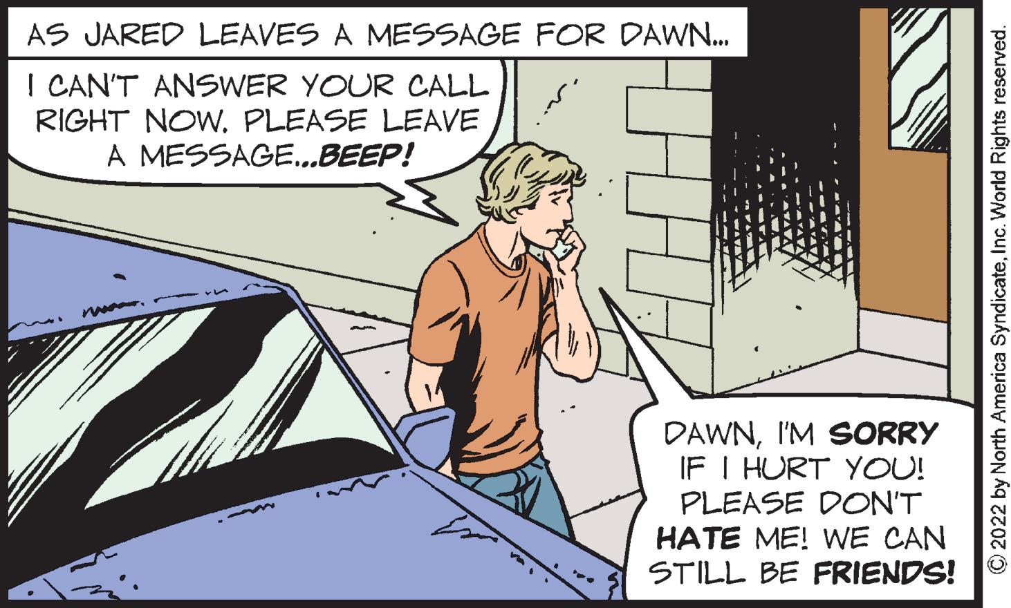 Font OCR: AS JARED LEAVES A MESSAGE FOR DAWN... I CAN'T ANSWER YOUR CALL RIGHT NOW. PLEASE LEAVE MESSAGE...BEEP! A DAWNI'M SORRY IF I HURT YOU! PLEASE DON'T HATE ME! WE CAN STILL BE FRIENDS! ?2022 by North America SyndicateInc. World Rights reserved. AS JARED LEAVES A MESSAGE FOR DAWN ... I CAN'T ANSWER YOUR CALL RIGHT NOW . PLEASE LEAVE MESSAGE ... BEEP ! A DAWNI'M SORRY IF I HURT YOU ! PLEASE DON'T HATE ME ! WE CAN STILL BE FRIENDS ! ?2022 by North America SyndicateInc. World Rights reserved .