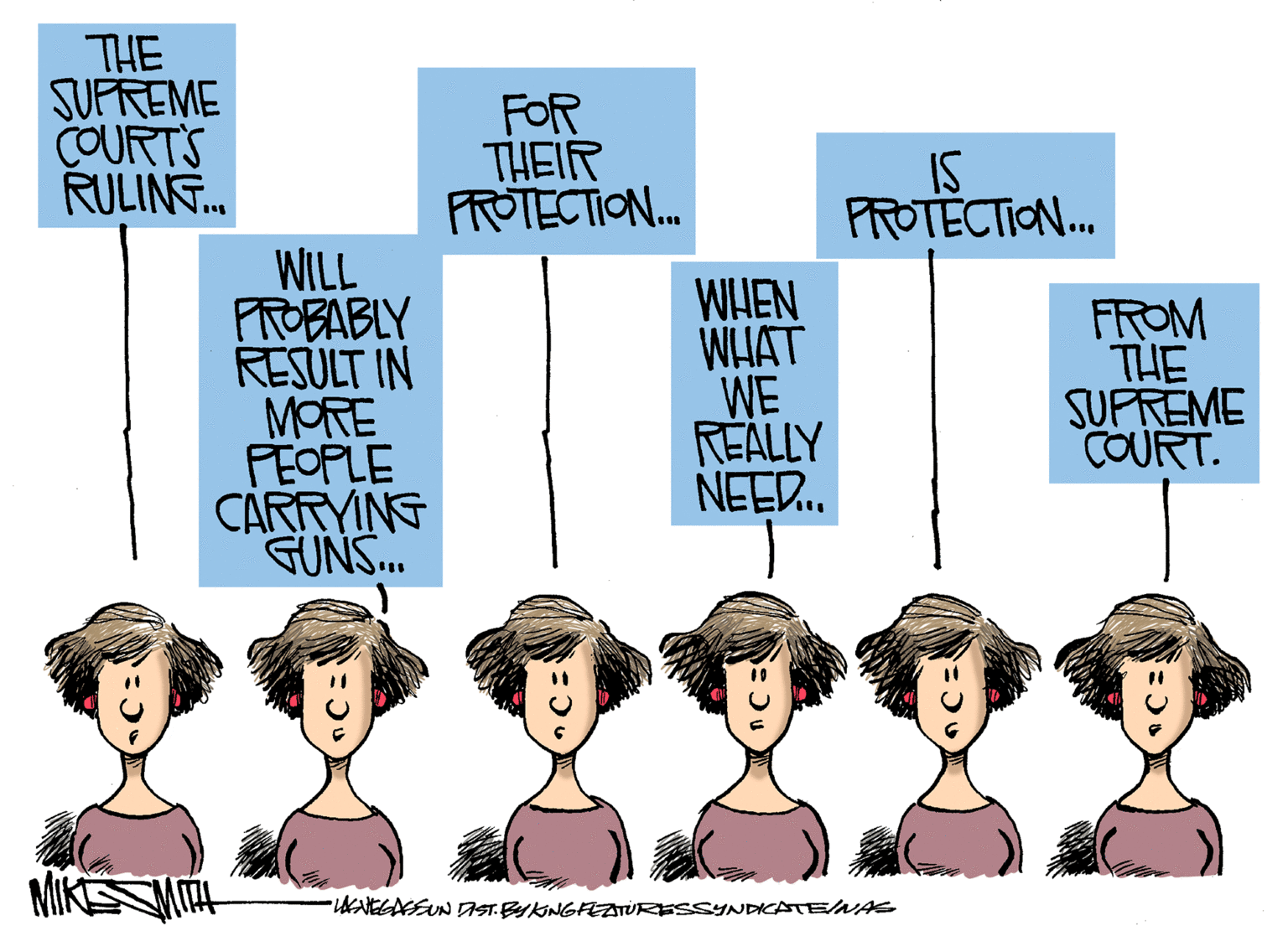 Conversation OCR: THE SUPREME COURT'S RULING... WILL PROBABLY RESULT IN MORE PEOPLE CARRYING GUNS... FOR THEIR PROTECTION... WHEN WHAT WE REALLY NEED... IS PROTECTION... •WENEGASS UN DIST. BY KING FEATURESSYNDICATE/NAS FROM THE SUPREME COURT. 5:30 THE SUPREME COURT'S RULING ... WILL PROBABLY RESULT IN MORE PEOPLE CARRYING GUNS ... FOR THEIR PROTECTION ... WHEN WHAT WE REALLY NEED ... IS PROTECTION ... • WENEGASS UN DIST . BY KING FEATURESSYNDICATE / NAS FROM THE SUPREME COURT . 5:30