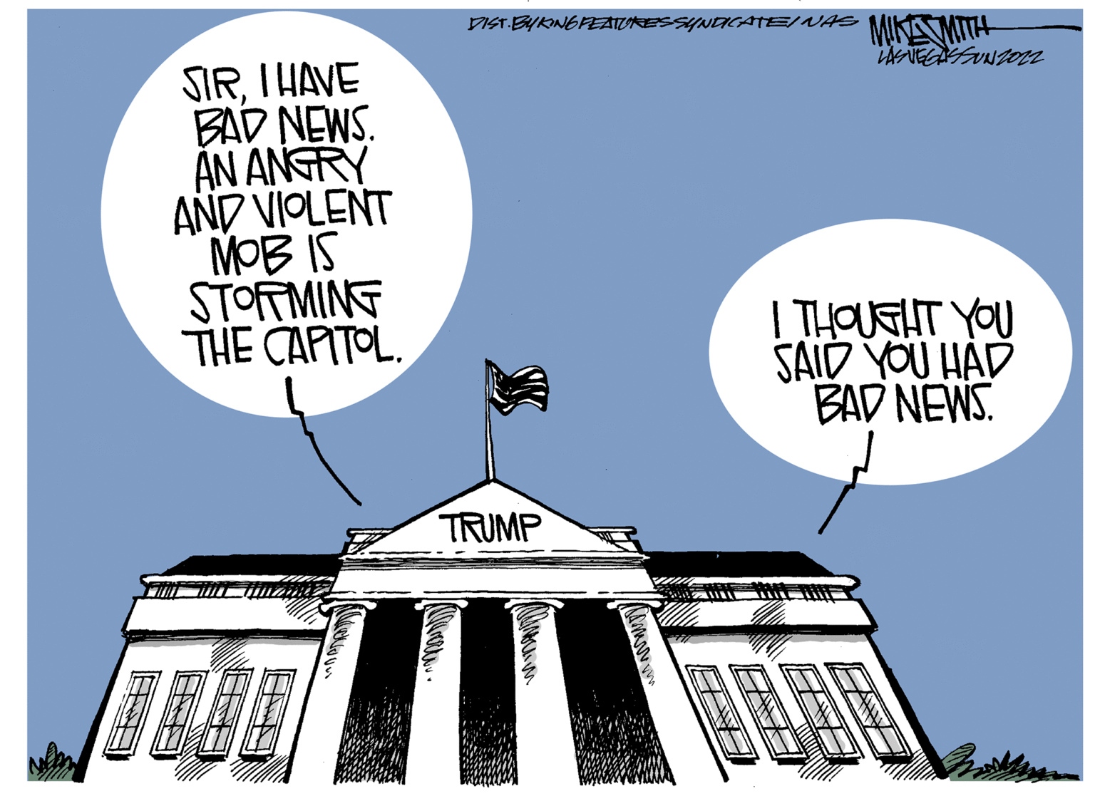 Facade OCR: SIRI HAVE BAD NEWS. AN ANGRY AND VIOLENT MOB IS STORMING THE CAPITOL. DIST. BY KING FEATURES SYNDICATE/ WAS MIKAN MITH LAS VEGASSUNZ022 TRUMP domov. EB I THOUGHT YOU SAID YOU HAD BAD NEWS. SIRI HAVE BAD NEWS . AN ANGRY AND VIOLENT MOB IS STORMING THE CAPITOL . DIST . BY KING FEATURES SYNDICATE / WAS MIKAN MITH LAS VEGASSUNZ022 TRUMP domov . EB I THOUGHT YOU SAID YOU HAD BAD NEWS .