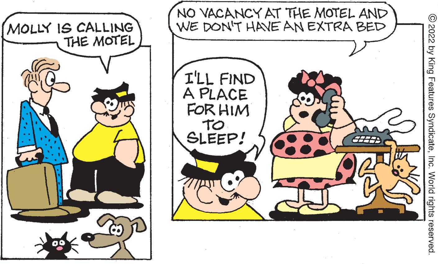 Organism OCR: (MOLLY IS CALLING THE MOTEL NO VACANCY AT THE MOTEL AND WE DON'T HAVE AN EXTRA BED I'LL FIND A PLACE FOR HIM TO SLEEP! ?2022 by King Features SyndicateInc. World rights reserved. ( MOLLY IS CALLING THE MOTEL NO VACANCY AT THE MOTEL AND WE DON'T HAVE AN EXTRA BED I'LL FIND A PLACE FOR HIM TO SLEEP ! ?2022 by King Features SyndicateInc. World rights reserved .