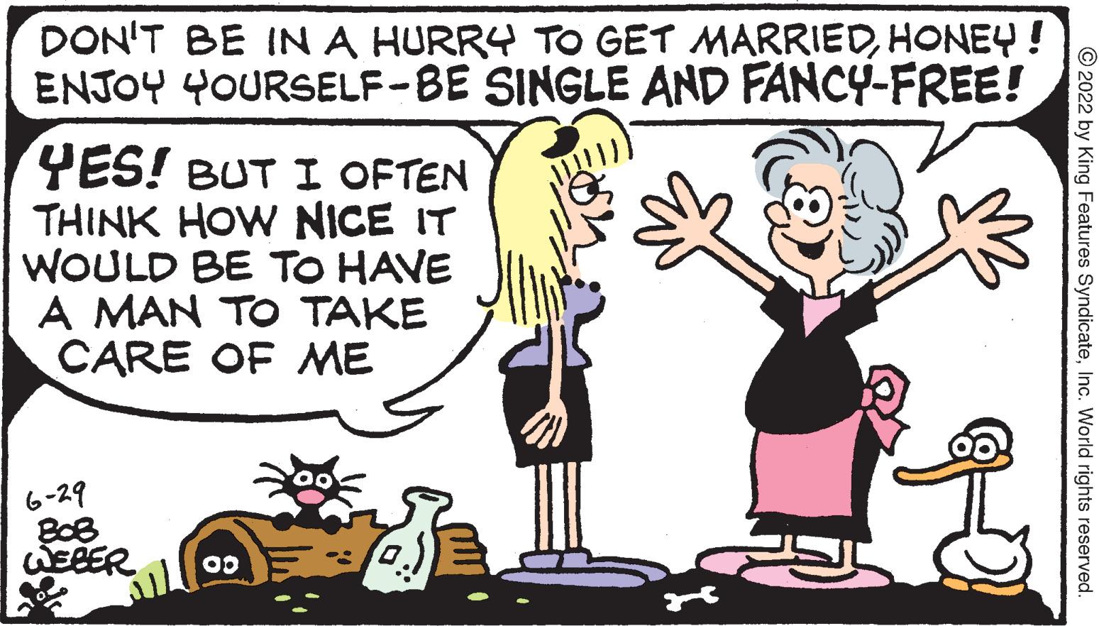 Font OCR: DON'T BE IN A HURRY TO GET MARRIEDHONEY ! ENJOY YOURSELF-BE SINGLE AND FANCY-FREE! YES! BUT I OFTEN THINK HOW NICE IT WOULD BE TO HAVE A MAN TO TAKE CARE OF ME 6-29 808 WEBER 00 ?2022 by King Features SyndicateInc. World rights reserved. DON'T BE IN A HURRY TO GET MARRIEDHONEY ! ENJOY YOURSELF - BE SINGLE AND FANCY - FREE ! YES ! BUT I OFTEN THINK HOW NICE IT WOULD BE TO HAVE A MAN TO TAKE CARE OF ME 6-29 808 WEBER 00 ?2022 by King Features SyndicateInc. World rights reserved .