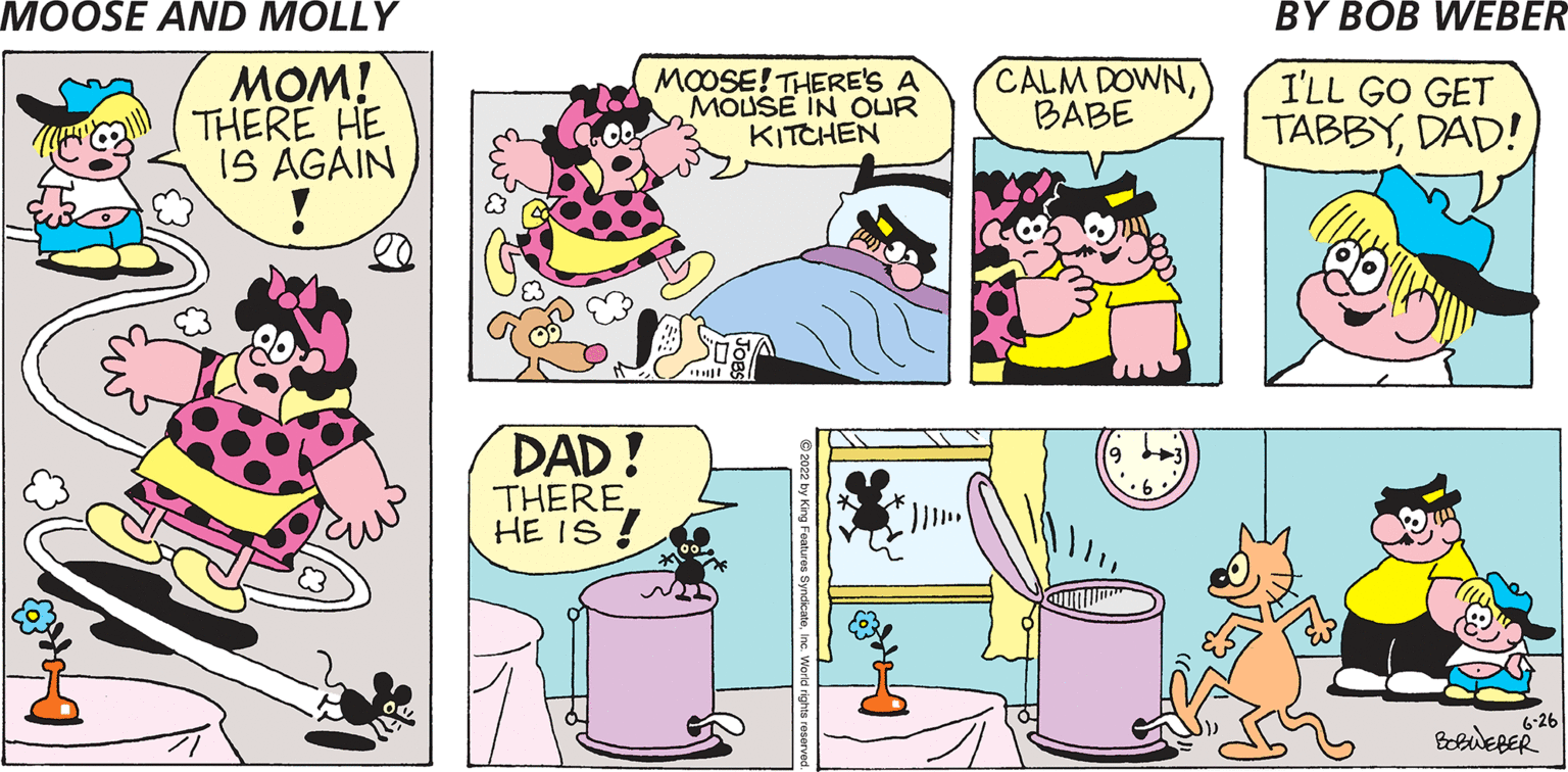 Art OCR: MOM! THERE HE IS AGAIN DAD! THERE. HE IS! MOOSE! THERE'S A MOUSE IN OUR KITCHEN CALM DOWNBABE I'LL GO GET TABBYDAD! 6-26 BOBWEBER MOM ! THERE HE IS AGAIN DAD ! THERE . HE IS ! MOOSE ! THERE'S A MOUSE IN OUR KITCHEN CALM DOWNBABE I'LL GO GET TABBYDAD ! 6-26 BOBWEBER