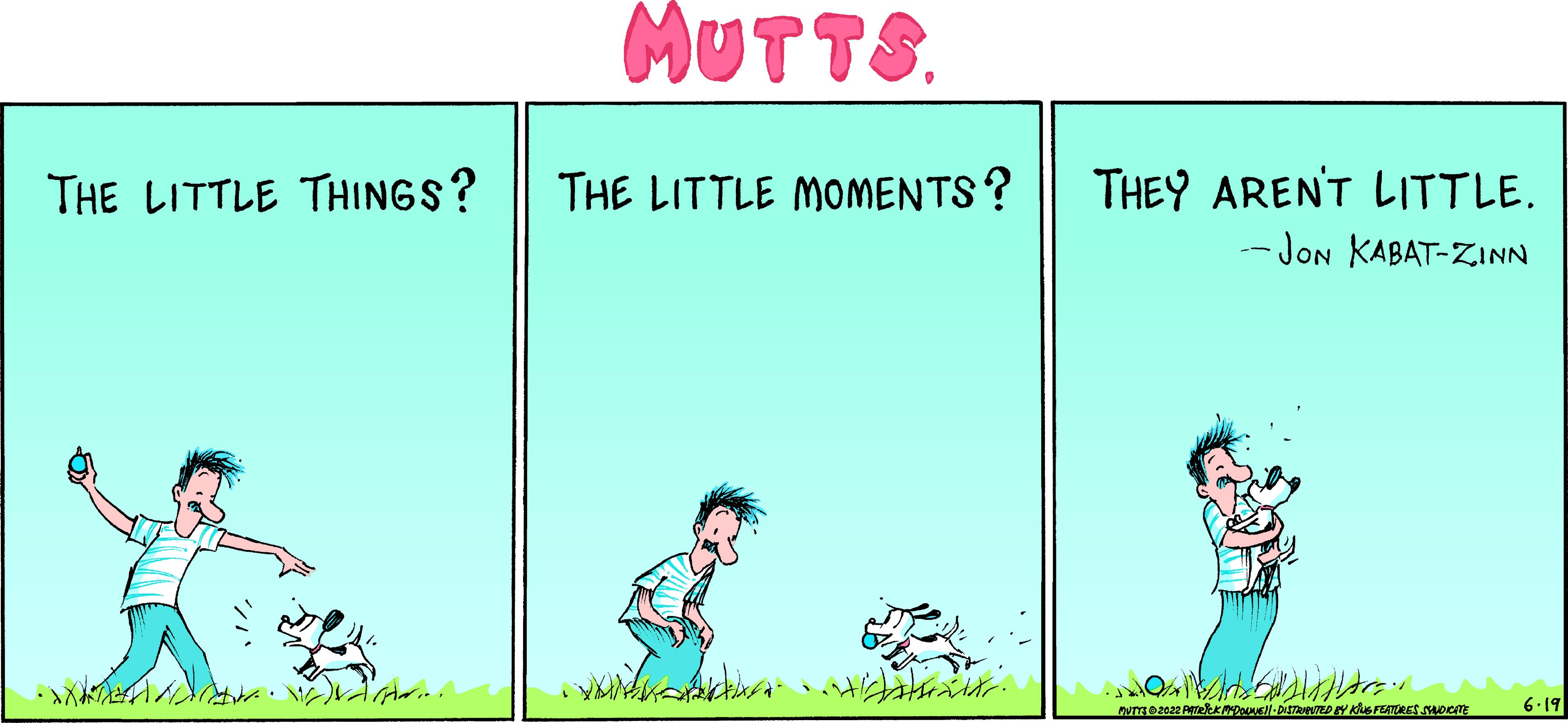 Happy OCR: THE LITTLE THINGS? ... MUTTS. THE LITTLE MOMENTS? with nicht. THEY AREN'T LITTLE. --JON KABAT-ZINN MUTTE2022 Peek PADOUNE DISTRUPUTED BY KING FEATURES STANDICATE 6-19 THE LITTLE THINGS ? ... MUTTS . THE LITTLE MOMENTS ? with nicht . THEY AREN'T LITTLE . --JON KABAT - ZINN MUTTE2022 Peek PADOUNE DISTRUPUTED BY KING FEATURES STANDICATE 6-19