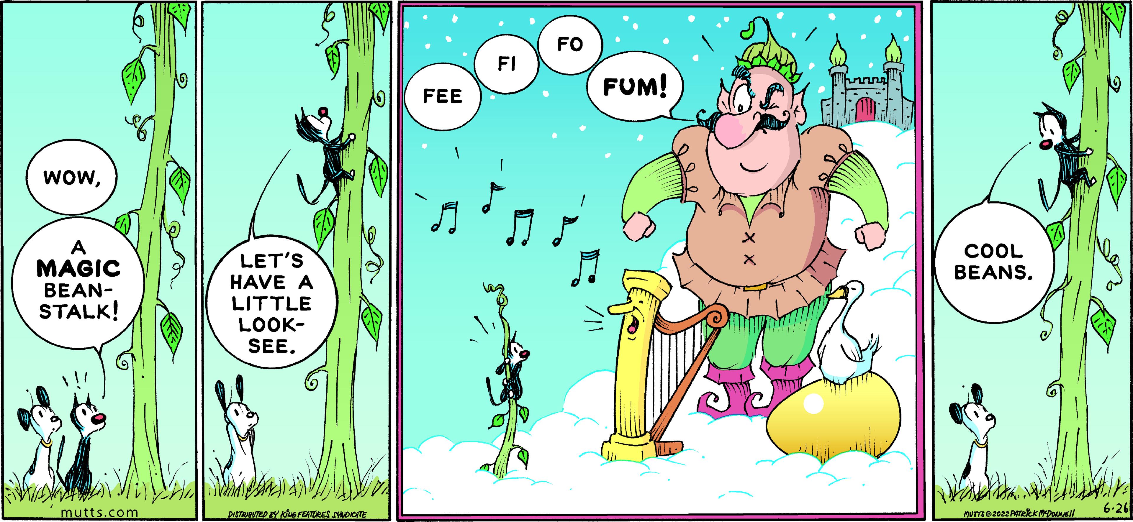 Terrestrial plant OCR: WOWMAGIC BEAN- STALK! mutts.com LET'S HAVE A LITTLE LOOK- SEE. DISTRIBUTED BY KING FEATURES SYNDICATE FEE FI FO FUM! COOL BEANS. PUTTE 2022 A MYD W 6.26 WOWMAGIC BEAN STALK ! mutts.com LET'S HAVE A LITTLE LOOK SEE . DISTRIBUTED BY KING FEATURES SYNDICATE FEE FI FO FUM ! COOL BEANS . PUTTE 2022 A MYD W 6.26
