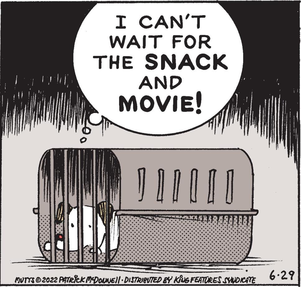 Art OCR: I CAN'T WAIT FOR THE SNACK AND MOVIE! 200 Ab | | | | | | MUTTS © 2022 PATRICK MCDOLWE||· DISTRIBUTED BY KING FEATURES SYNDICATE 6.29 I CAN'T WAIT FOR THE SNACK AND MOVIE ! 200 Ab | | | | | | MUTTS © 2022 PATRICK MCDOLWE || · DISTRIBUTED BY KING FEATURES SYNDICATE 6.29