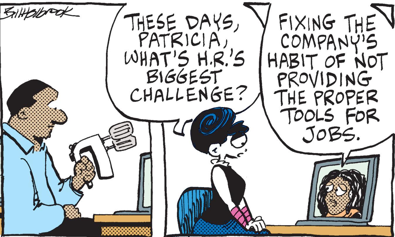 Line OCR: BilHolbrook THESE DAYSWHAT'S H.R.'S BIGGEST CHALLENGE? 17€ FIXING THE COMPANY'S HABIT OF NOT PROVIDING THE PROPER TOOLS FOR JOBS. BilHolbrook THESE DAYSWHAT'S H.R.'S BIGGEST CHALLENGE ? 17 € FIXING THE COMPANY'S HABIT OF NOT PROVIDING THE PROPER TOOLS FOR JOBS .