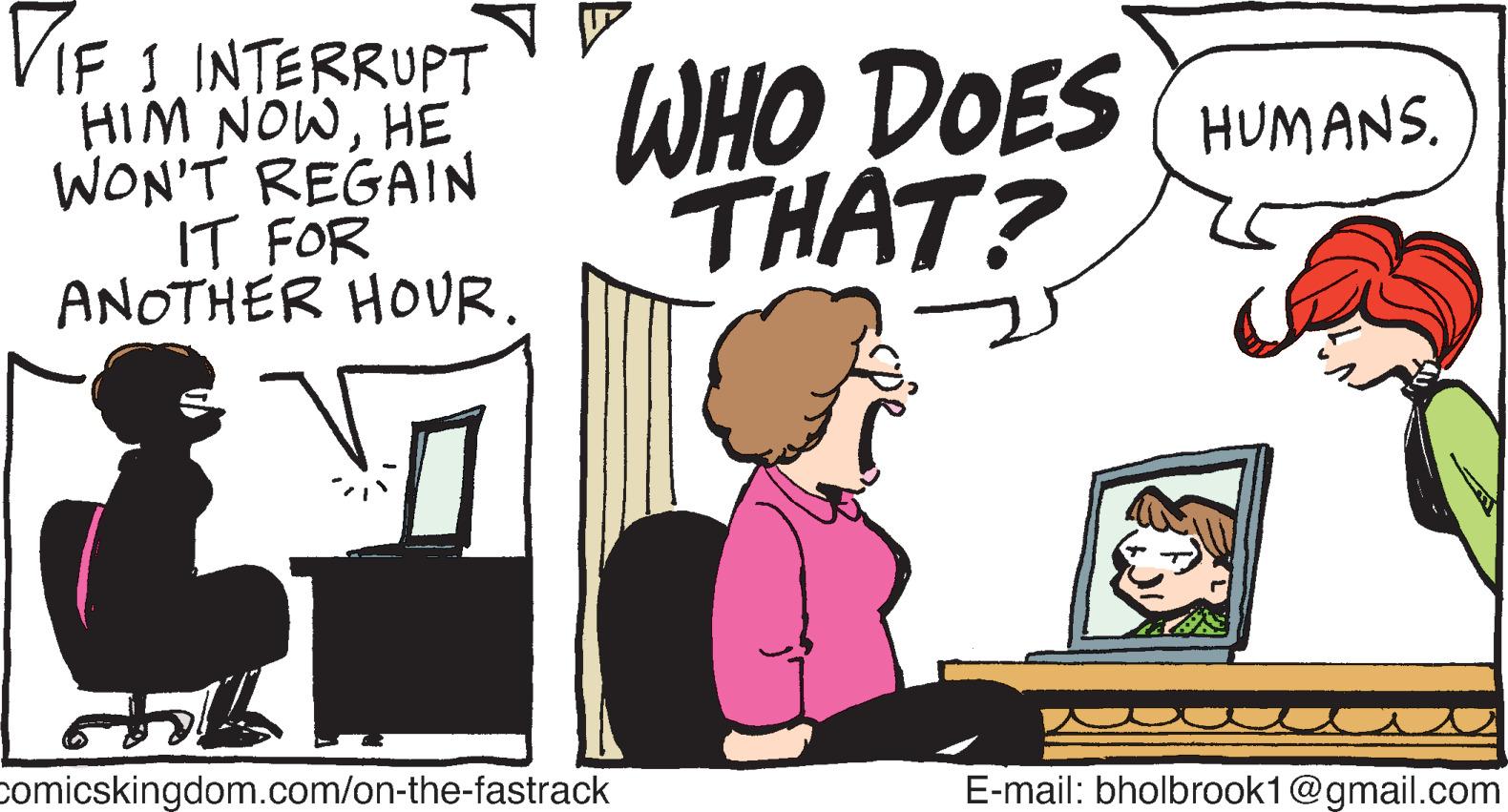 Drawing OCR: TIF 1 INTERRUPT HIM NOWHE WON'T REGAIN IT FOR ANOTHER HOUR. & Comicskingdom.com/on-the-fastrack WHO DOES HUMANS. THAT? E-mail: bholbrook1@gmail.com TIF 1 INTERRUPT HIM NOWHE WON'T REGAIN IT FOR ANOTHER HOUR . & Comicskingdom.com/on-the-fastrack WHO DOES HUMANS . THAT ? E - mail : bholbrook1@gmail.com