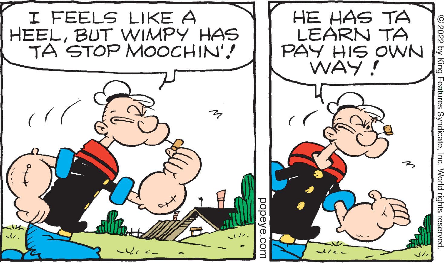 Art OCR: I FEELS LIKE A HEELBUT WIMPY HAS TA STOP MOOCHIN'! sle popeye.com HE HAS TA LEARN TA OWN PAY HIS WAY! alica ?2022 by King Features SyndicateInc. World rights reserved I FEELS LIKE A HEELBUT WIMPY HAS TA STOP MOOCHIN ' ! sle popeye.com HE HAS TA LEARN TA OWN PAY HIS WAY ! alica ?2022 by King Features SyndicateInc. World rights reserved