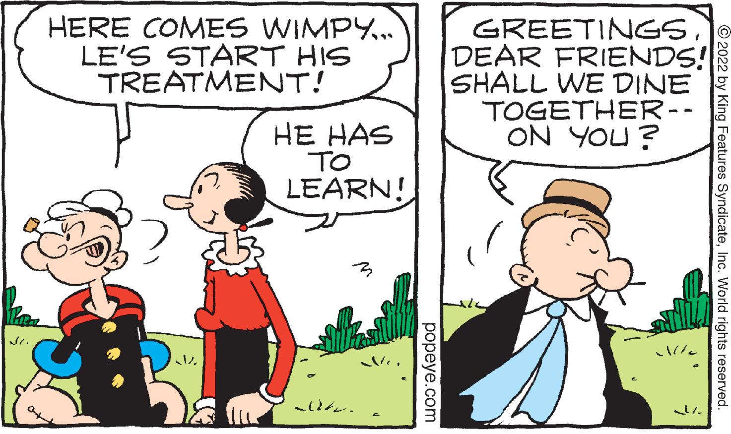 Font OCR: Piea HERE COMES WIMPY... LE'S START HIS TREATMENT! HE HAS V. TO LEARN! aldt. popeye.com GREETINGSDEAR FRIENDS! SHALL WE DINE TOGETHER -- ON YOU? Alle ?2022 by King Features SyndicateInc. World rights reserved. Piea HERE COMES WIMPY ... LE'S START HIS TREATMENT ! HE HAS V. TO LEARN ! aldt . popeye.com GREETINGSDEAR FRIENDS ! SHALL WE DINE TOGETHER -- ON YOU ? Alle ?2022 by King Features SyndicateInc. World rights reserved .