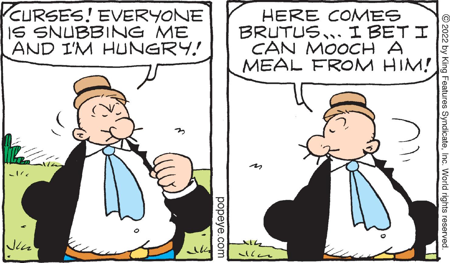 Organism OCR: CURSES! EVERYONE IS SNUBBING ME AND I'M HUNGRY! Jin popeye.com HERE COMES BRUTUS. I BET I CAN MOOCH A MEAL FROM HIM! 114 all ?2022 by King Features SyndicateInc. World rights reserved. CURSES ! EVERYONE IS SNUBBING ME AND I'M HUNGRY ! Jin popeye.com HERE COMES BRUTUS. I BET I CAN MOOCH A MEAL FROM HIM ! 114 all ?2022 by King Features SyndicateInc. World rights reserved .