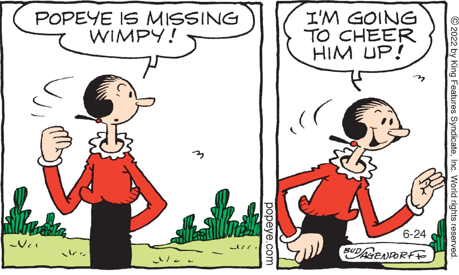 Mammal OCR: POPEYE IS MISSING WIMPY! Suar Ni ?? popeye.com I'M GOING TO CHEER HIM UP! v 6-24 DAGENDORFF BUD 2022 by King Features SyndicateInc. World rights reserved. POPEYE IS MISSING WIMPY ! Suar Ni ?? popeye.com I'M GOING TO CHEER HIM UP ! v 6-24 DAGENDORFF BUD 2022 by King Features SyndicateInc. World rights reserved .